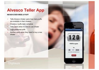 ▪  Tells Alvesco inhaler users how many puffs
are available in their inhalers
▪  Creates a ‘puffs daily’ schedule
▪  Tells users when it’s time to use inhaler
▪  Logs additional puffs
▪  Notifies users when they need to buy a new
inhaler
Alvesco Teller App
NEVER EVER MISS A PUFF
 
