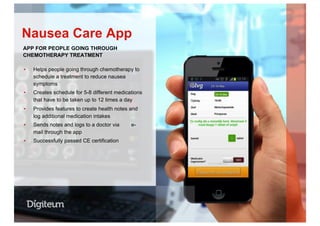 ▪  Helps people going through chemotherapy to
schedule a treatment to reduce nausea
symptoms
▪  Creates schedule for 5-8 different medications
that have to be taken up to 12 times a day
▪  Provides features to create health notes and
log additional medication intakes
▪  Sends notes and logs to a doctor via e-
mail through the app
▪  Successfully passed CE certification
Nausea Care App
APP FOR PEOPLE GOING THROUGH
CHEMOTHERAPY TREATMENT
 