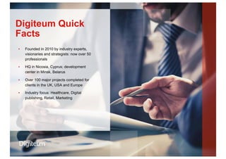 ▪  Founded in 2010 by industry experts,
visionaries and strategists: now over 50
professionals
▪  HQ in Nicosia, Cyprus; development
center in Minsk, Belarus
▪  Over 100 major projects completed for
clients in the UK, USA and Europe
▪  Industry focus: Healthcare, Digital
publishing, Retail, Marketing
Digiteum Quick
Facts
 