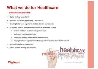 ▪  Digital strategy consultancy
▪  Business processes optimization / automation
▪  Creating better user experience for both doctors and patients
▪  Increasing patients engagement and medical adherence through
▪  Chronic conditions treatment management tools
▪  Medication intake assistant tools
▪  Simplifying doctor – patient remote communication
▪  Helping healthcare organizations effectively deliver valuable information to patients
▪  Automating patients assessment
▪  Online content strategy optimization
What we do for Healthcare
WWW.DIGITEUM.COM/MHEALTH
DIRECT PATIENTS CARE
 