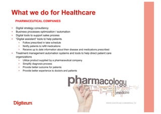 ▪  Digital strategy consultancy
▪  Business processes optimization / automation
▪  Digital tools to support sales process
▪  “Digital assistant” tools to help patients
▪  Follow prescribed in take schedule
▪  Notify patients to refill medications
▪  Receive up to date information about their disease and medications prescribed
▪  Treatment management automation systems and tools to help direct patient care
organizations
▪  Utilize product supplied by a pharmaceutical company
▪  Simplify diagnosis process
▪  Provide better outcome for patients
▪  Provide better experience to doctors and patients
What we do for Healthcare
WWW.DIGITEUM.COM/MHEALTH
PHARMACEUTICAL COMPANIES
 
