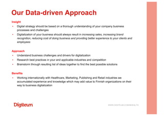 Insight
▪  Digital strategy should be based on a thorough understanding of your company business
processes and challenges
▪  Digitalization of your business should always result in increasing sales, increasing brand
recognition, reducing cost of doing business and providing better experience to your clients and
employees
Approach
▪  Understand business challenges and drivers for digitalization
▪  Research best practices in your and applicable industries and competition
▪  Brainstorm through resulting list of ideas together to find the best possible solutions
Benefits
▪  Working internationally with Healthcare, Marketing, Publishing and Retail industries we
accumulated experience and knowledge which may add value to Finnish organizations on their
way to business digitalization
Our Data-driven Approach
WWW.DIGITEUM.COM/MHEALTH
 