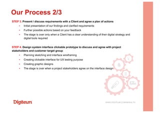 STEP 3. Present / discuss requirements with a Client and agree a plan of actions
▪  Initial presentation of our findings and clarified requirements
▪  Further possible actions based on your feedback
▪  The stage is over only when a Client has a clear understanding of their digital strategy and
digital tools required
STEP 4. Design system interface clickable prototype to discuss and agree with project
stakeholders and customer target group
▪  Planning sketching and interface wireframing
▪  Creating clickable interface for UX testing purpose
▪  Creating graphic designs
▪  The stage is over when a project stakeholders agree on the interface design
Our Process 2/3
WWW.DIGITEUM.COM/MHEALTH
 