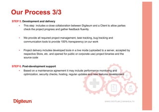 STEP 5. Development and delivery
▪  This step includes a close collaboration between Digiteum and a Client to allow parties
check the project progress and gather feedback fluently
▪  We provide all required project management, task tracking, bug tracking and
communication tools to provide 100% transparency on our work
▪  Project delivery includes developed tools in a live mode (uploaded to a server, accepted by
respective Store, etc. and opened for public or corporate use) project binaries and the
source code
STEP 6. Post-development support
▪  Based on a maintenance agreement it may include performance monitoring and
optimization, security checks, hosting, regular updates and new features development
Our Process 3/3
WWW.DIGITEUM.COM/MHEALTH
 