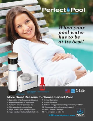 When your
pool water
has to be
at its best!
Chlorine Cartridge Kit
In-Deck Module
Ozone Generator,
Tube & Diffuser
NSPdevelopment.com
More Great Reasons to choose Perfect Pool:
1. Ozone kills 99% of viruses and bacteria
2. Works independent of equipment
3. Runs 24/7 for only pennies a day
4. 75% reduction in chemical cost
5. Helps balance your pH of your pool
6. Helps maintain the total alkalinity levels
7. 24 Hour Ozonation
8. 24 Hour Filtration
9. Reduces energy cost operating your main pool filter
10. Economical with only one moving part!
11. Refill Chlorine Cartridges
12. For new pools or retro-fits
 