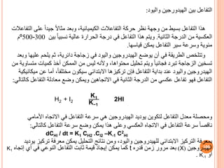 ‫بين‬ ‫التفاعل‬
‫الهيدورجين‬
‫واليود‬
:
‫التفاعال‬ ‫على‬ ً‫ا‬‫جيد‬ ً‫ال‬‫مثا‬ ‫وبعد‬ ،‫الكيميائية‬ ‫التفاعالت‬ ‫حركة‬ ‫نظر‬ ‫وجهة‬ ‫من‬ ‫بسيط‬ ‫التفاعل‬ ‫هذا‬
‫ت‬
‫الثانية‬ ‫الدرجة‬ ‫من‬ ‫العكسية‬
.
‫بين‬ ً‫ا‬‫نسبي‬ ‫عالية‬ ‫الحرارة‬ ‫درجة‬ ‫في‬ ‫التفاعل‬ ‫هذا‬ ‫ويتم‬
300
-
500
º
‫م‬
‫قياسها‬ ‫يمكن‬ ‫التفاعل‬ ‫سير‬ ‫وسرعة‬ ‫مئوية‬
.
‫وبعد‬ ‫عليها‬ ‫يلحم‬ ‫ثم‬ ،‫دائرية‬ ‫زجاجة‬ ‫في‬ ‫واليود‬ ‫الهيدروجين‬ ‫يوضع‬ ‫أن‬ ‫في‬ ‫الطريقة‬ ‫وتتلخص‬
‫من‬ ‫متساوية‬ ‫كميات‬ ‫أخذ‬ ‫الممكن‬ ‫من‬ ‫ليس‬ ‫وألنه‬ ،‫محتواها‬ ‫تحليل‬ ‫ويتم‬ ً‫ا‬‫فجائي‬ ‫تبرد‬ ‫الزجاجة‬ ‫تسخين‬
‫تركيزها‬ ‫فإن‬ ‫التفاعل‬ ‫بداية‬ ‫عند‬ ‫واليود‬ ‫الهيدروجين‬
‫االبتدائي‬
‫ميكانيك‬ ‫عن‬ ‫أما‬ ،ً‫ا‬‫مختلف‬ ‫سيكون‬
‫ية‬
‫في‬ ‫الثانية‬ ‫الدرجة‬ ‫من‬ ‫عكسي‬ ‫تفاعل‬ ‫فهو‬ ‫التفاعل‬
‫االتجاهين‬
‫كالتالي‬ ‫التفاعل‬ ‫معادلة‬ ‫وضع‬ ‫ويمكن‬
:
H2 + I2
K1
K−1
2HI
‫ومحصلة‬
‫األمامي‬ ‫االتجاه‬ ‫في‬ ‫التفاعل‬ ‫سرعة‬ ‫هي‬ ‫الهيدروجين‬ ‫يوديد‬ ‫لتكوين‬ ‫التفاعل‬ ‫معدل‬
ً‫ا‬‫ناقص‬
‫كالتالي‬ ‫التفاعل‬ ‫سرعة‬ ‫وضع‬ ‫يمكن‬ ‫هذا‬ ‫وعلى‬ ‫العكسي‬ ‫االتجاه‬ ‫في‬ ‫التفاعل‬ ‫سرعة‬
:
dCHl / dt = K1 CH2 .Cl2 –K-1 C2
Hl
‫بمعرفة‬
‫ت‬ ‫معرفة‬ ‫يمكن‬ ‫التحليل‬ ‫نتائج‬ ‫ومن‬ ،‫واليود‬ ‫للهيدروجين‬ ‫االبتدائي‬ ‫التركيز‬
‫يوديد‬ ‫ركيز‬
‫الهيدروجين‬
(
X
)
‫قدره‬ ‫زمن‬ ‫مرور‬ ‫بعد‬
t
‫أي‬ ‫في‬ ‫النوعي‬ ‫التفاعل‬ ‫ثابت‬ ‫قيمة‬ ‫إيجاد‬ ‫يمكن‬ ‫كما‬
‫إتجا‬
‫ه‬
K1
‫أو‬
K-1
.
100
 