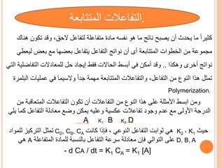 ‫هناك‬ ‫تكون‬ ‫وقد‬ ، ‫الح‬ ‫لتفاعل‬ ‫متفاعلة‬ ‫مادة‬ ‫نفسه‬ ‫هو‬ ‫ما‬ ‫ناتج‬ ‫يصبح‬ ‫أن‬ ‫يحدث‬ ‫ما‬ ً‫ا‬‫كثير‬
‫المتتابعة‬ ‫الخطوات‬ ‫من‬ ‫مجموعة‬
‫أى‬
‫ليعطي‬ ‫بعض‬ ‫مع‬ ‫بعضها‬ ‫يتفاعل‬ ‫التفاعل‬ ‫نواتج‬ ‫أن‬
‫وهكذا‬ ‫أخرى‬ ‫نواتج‬
..
‫الت‬ ‫التفاضلية‬ ‫للمعادالت‬ ‫حل‬ ‫إيجاد‬ ‫فقط‬ ‫الحاالت‬ ‫أبسط‬ ‫في‬ ‫أمكن‬ ‫وقد‬
‫ي‬
‫عمليات‬ ‫في‬ ‫والسيما‬ ً‫ا‬‫جد‬ ‫مهمة‬ ‫المتتابعة‬ ‫والتفاعالت‬ ،‫التفاعل‬ ‫من‬ ‫النوف‬ ‫هذا‬ ‫تمثل‬
‫البلمر‬
‫ة‬
Polymerization.
‫ومن‬
‫على‬ ‫األمثلة‬ ‫ابسط‬
‫هذا‬
‫من‬ ‫المتعاقبة‬ ‫التفاعالت‬ ‫تكون‬ ‫أن‬ ‫التفاعالت‬ ‫من‬ ‫النوف‬
‫مع‬ ‫األولى‬ ‫الدرجة‬
‫وعليه‬ ‫عكسية‬ ‫تفاعالت‬ ‫وجود‬ ‫عدم‬
‫معادلة‬ ‫وضع‬ ‫يمكن‬
‫التفاعل‬
‫يلي‬ ‫كما‬
A K1 B K2 D
‫حيث‬
K1
،
K2
‫كانت‬ ‫فإذا‬ ، ‫النوعي‬ ‫التفاعل‬ ‫ثوابت‬ ‫هي‬
CD, CB, CA
‫للمواد‬ ‫التركيز‬ ‫تمثل‬
D, B, A
‫المتفاعلة‬ ‫للمادة‬ ‫بالنسبة‬ ‫التفاعل‬ ‫سرعة‬ ‫معادلة‬ ‫فإن‬ ‫التوالي‬ ‫على‬
A
‫هي‬
- d CA / dt = K1 CA = K1 [A]
.
‫التفاعالت‬
‫المتتابعة‬
 