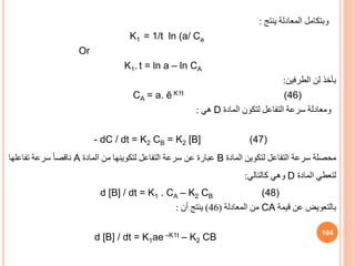 ‫وبتكامل‬
‫ينتج‬ ‫المعادلة‬
:
K1 = 1/t ln (a/ Ca
Or
K1. t = ln a – ln CA
‫الطرفين‬ ‫لن‬ ‫بأخذ‬
:
CA = a. ē K1t (46)
‫المادة‬ ‫لتكون‬ ‫التفاعل‬ ‫سرعة‬ ‫ومعادلة‬
D
‫هي‬
:
- dC / dt = K2 CB = K2 [B] (47)
‫محصلة‬
‫المادة‬ ‫لتكوين‬ ‫التفاعل‬ ‫سرعة‬
B
‫المادة‬ ‫من‬ ‫لتكوينها‬ ‫التفاعل‬ ‫سرعة‬ ‫عن‬ ‫عبارة‬
A
‫تفاعلها‬ ‫سرعة‬ ً‫ا‬‫ناقص‬
‫المادة‬ ‫لتعطي‬
D
‫كالتالي‬ ‫وهي‬
:
d [B] / dt = K1 . CA – K2 CB (48)
‫قيمة‬ ‫عن‬ ‫بالتعويض‬
CA
‫المعادلة‬ ‫من‬
(
46
)
‫أن‬ ‫ينتج‬
:
d [B] / dt = K1ae –K1t – K2 CB
104
 