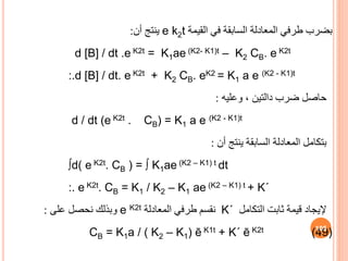 ‫القيمة‬ ‫في‬ ‫السابقة‬ ‫المعادلة‬ ‫طرفي‬ ‫بضرب‬
e k2t
‫أن‬ ‫ينتج‬
:
d [B] / dt .e K2t = K1ae (K2- K1)t – K2 CB. e K2t
:.d [B] / dt. e K2t + K2 CB. eK2 = K1 a e (K2 - K1)t
‫حاصل‬
‫وعليه‬ ، ‫دالتين‬ ‫ضرب‬
:
d / dt (e K2t . CB) = K1 a e (K2 - K1)t
‫بتكامل‬
‫أن‬ ‫ينتج‬ ‫السابقة‬ ‫المعادلة‬
:
∫d( e K2t. CB ) = ∫ K1ae (K2 – K1) t dt
:. e K2t. CB = K1 / K2 – K1 ae (K2 – K1) t + K΄
‫التكامل‬ ‫ثابت‬ ‫قيمة‬ ‫إليجاد‬
K΄
‫المعادلة‬ ‫طرفي‬ ‫نقسم‬
e K2t
‫على‬ ‫نحصل‬ ‫وبذلك‬
:
CB = K1a / ( K2 – K1) ē K1t + K΄ ē K2t (49)
105
 