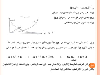 107
‫والشكل‬
(
3
)
‫أن‬ ‫يوضح‬
[
B
]
‫التركيز‬ ‫بينما‬ ‫ينقص‬ ‫ثم‬ ‫القمة‬ ‫إلى‬ ‫يصل‬ ‫حتى‬ ‫يزداد‬
[
A
]
‫والتركيز‬ ،‫التفاعل‬ ‫فترة‬ ‫طوال‬ ‫ينقص‬
[
D
]
‫يزداد‬
‫باستمرار‬
‫حتى‬
‫التفاعل‬ ‫نهاية‬
.
‫الــــزمــــن‬
‫تجزؤ‬ ‫التفاعل‬ ‫من‬ ‫النوف‬ ‫هذا‬ ‫على‬ ‫األمثلة‬ ‫ومن‬
‫األستيون‬
‫ا‬ ‫والمركب‬ ‫الميثان‬ ‫إلى‬ ‫الحرارة‬ ‫بتأثير‬
‫لمتوسط‬
‫عل‬ ‫التفاعل‬ ‫معادالت‬ ‫وضع‬ ‫ويمكن‬ ‫وااليثلين‬ ‫الكربون‬ ‫اكسيد‬ ‫إلى‬ ‫بدوره‬ ‫يتجزأ‬ ‫الذي‬ ‫الكيتين‬
‫التالي‬ ‫النحو‬ ‫ى‬
:
( CH3 )2 C = O → CH4 + CH2 = C = O → [ 1/2 C2 H4 + C = O]
‫كيتين‬
‫المتوسط‬ ‫المركب‬ ‫تركيز‬
(
‫الكيتين‬
)
‫الحقيقة‬ ‫وفي‬ ،‫ينقص‬ ‫ثم‬ ‫القمة‬ ‫إلى‬ ‫يصل‬ ‫حتى‬ ‫يزداد‬
‫تجزأ‬ ‫إن‬
‫األستيون‬
‫المعادالت‬ ‫إليه‬ ‫تشير‬ ‫مما‬ ً‫ا‬‫تعقيد‬ ‫أكثر‬ ‫الحرارة‬ ‫بتأثير‬
.
 
