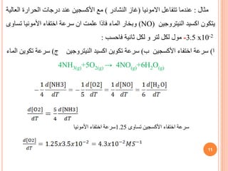 ‫مثال‬
:
‫اال‬ ‫تتفاعل‬ ‫عندما‬
‫مونيا‬
(
‫النشادر‬ ‫غاز‬
)
‫العا‬ ‫الحرارة‬ ‫درجات‬ ‫عند‬ ‫األكسجين‬ ‫مع‬
‫لية‬
‫النيتروجين‬ ‫اكسيد‬ ‫يتكون‬
(NO)
‫تساوى‬ ‫األمونيا‬ ‫اختفاء‬ ‫سرعة‬ ‫ان‬ ‫علمت‬ ‫فاذا‬ ‫الماء‬ ‫وبخار‬
-3.5 x10-2
‫لكل‬ ‫مول‬
‫ثانية‬ ‫لكل‬ ‫و‬ ‫لتر‬
‫فاحسب‬
:
‫ا‬
)
‫ب‬ ‫األكسجين‬ ‫اختفاء‬ ‫سرعة‬
)
‫النيتروجين‬ ‫اكسيد‬ ‫تكوين‬ ‫سرعة‬
‫ج‬
)
‫الماء‬ ‫تكوين‬ ‫سرعة‬
4NH3(g)+5O2(g) → 4NO(g)+6H2O(g)
‫تساوى‬ ‫األكسجين‬ ‫اختفاء‬ ‫سرعة‬
1.25
‫األمونيا‬ ‫اختفاء‬ ‫سرعة‬
11
 