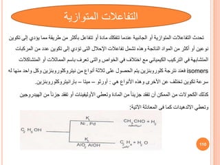 ‫تحدث‬
‫يؤ‬ ‫مما‬ ‫طريقة‬ ‫من‬ ‫بأكثر‬ ‫تتفاعل‬ ‫أو‬ ‫مادة‬ ‫تتفكك‬ ‫عندما‬ ‫الجانبية‬ ‫أو‬ ‫المتوازية‬ ‫التفاعالت‬
‫تكوين‬ ‫إلى‬ ‫دي‬
‫نوعين‬
‫اإلحالل‬ ‫تفاعالت‬ ‫تشمل‬ ‫وهذه‬ ‫الناتجة‬ ‫المواد‬ ‫من‬ ‫أكثر‬ ‫أو‬
‫التى‬
‫المرك‬ ‫من‬ ‫عدد‬ ‫تكوين‬ ‫إلى‬ ‫تؤدي‬
‫بات‬
‫الخواص‬ ‫في‬ ‫اختالف‬ ‫مع‬ ‫الكيميائي‬ ‫التركيب‬ ‫في‬ ‫المتشابهة‬
‫والتى‬
‫ال‬ ‫أو‬ ‫المماثالت‬ ‫باسم‬ ‫تعرف‬
‫متشاكالت‬
isomers
‫نترجة‬ ‫فعند‬
‫كلوروبنزين‬
‫من‬ ‫أنواف‬ ‫ثالثة‬ ‫على‬ ‫الحصول‬ ‫يتم‬
‫نيتروكلوروبنزين‬
‫وكل‬
‫له‬ ‫منها‬ ‫واحد‬
‫هي‬ ‫األنواف‬ ‫وهذه‬ ‫األخرى‬ ‫عن‬ ‫تختلف‬ ‫تكوين‬ ‫سرعة‬
:
‫أورثو‬
–
‫ميتا‬
–
‫بارانيتروكلوروبنزين‬
.
‫كذلك‬
‫الكحوالت‬
‫وتعطي‬ ‫المادة‬ ‫من‬ ً‫ا‬‫جزيئ‬ ‫تفقد‬ ‫أن‬ ‫الممكن‬ ‫من‬
‫األوليفينات‬
‫اله‬ ‫من‬ ً‫ا‬‫جزئ‬ ‫تفقد‬ ‫أو‬
‫يدروجين‬
‫وتعطي‬
‫االلدهيدات‬
‫اآلتية‬ ‫المعادلة‬ ‫في‬ ‫كما‬
:
110
‫المتوازية‬ ‫التفاعالت‬
 