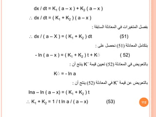 dx / dt = K1 ( a – x ) + K2 ( a – x )
 dx / dt = ( K1 + K2 ) ( a – x )
‫السابقة‬ ‫المعادلة‬ ‫في‬ ‫المتغيرات‬ ‫بفصل‬
:
 dx / ( a – X ) = ( K1 + K2 ) dt (51)
‫المعادلة‬ ‫بتكامل‬
(
51
)
‫على‬ ‫نحصل‬
:
- ln ( a – x ) = ( K1 + K2 ) t + Kَ ( 52)
‫المعادلة‬ ‫في‬ ‫بالتعويض‬
(
52
)
‫قيمة‬ ‫تعيين‬
K΄
‫أن‬ ‫ينتج‬
:
Kَ = - ln a
‫قيمة‬ ‫عن‬ ‫بالتعويض‬
K΄
‫المعادلة‬ ‫في‬
(
52
)
‫أن‬ ‫ينتج‬
:
lna – ln ( a – x) = ( K1 + K2 ) t
 K1 + K2 = 1 / t ln a / ( a – x) (53) 112
 