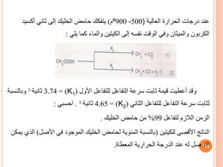 ‫العالية‬ ‫الحرارة‬ ‫درجات‬ ‫عند‬
)
500
-
900
º
‫م‬
)
‫حامض‬ ‫يتفكك‬
‫الخليك‬
‫أكسيد‬ ‫ثاني‬ ‫إلى‬
‫يلي‬ ‫كما‬ ‫والماء‬ ‫الكيتين‬ ‫إلى‬ ‫نفسه‬ ‫الوقت‬ ‫وفي‬ ‫والميثان‬ ‫الكربون‬
:
‫األول‬ ‫للتفاعل‬ ‫التفاعل‬ ‫سرعة‬ ‫ثابت‬ ‫قيمة‬ ‫أعطيت‬ ‫وقد‬
(
K1
= )
3.74
‫ثانية‬
-
1
‫وبالنسبة‬
‫الثاني‬ ‫للتفاعل‬ ‫التفاعل‬ ‫سرعة‬ ‫لثابت‬
(
K2
= )
4.65
‫ثانية‬
-
1
.
‫احسبي‬
:
‫لتفاعل‬ ‫الالزم‬ ‫الزمن‬
99
%
‫حامض‬ ‫من‬
‫الخليك‬
.
‫للكيتين‬ ‫األقصى‬ ‫الناتج‬
(
‫لحامض‬ ‫المئوية‬ ‫بالنسبة‬
‫الخليك‬
‫األص‬ ‫في‬ ‫الموجود‬
‫ل‬
)
‫يمكن‬ ‫الذي‬
‫المعطاة‬ ‫الحرارية‬ ‫الدرجة‬ ‫عند‬ ‫له‬ ‫التوصل‬
. 114
 