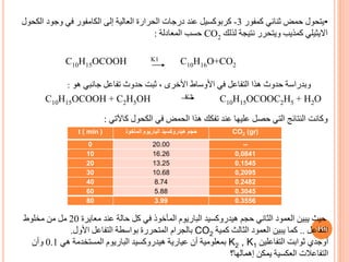 CO2 (gr)
‫المأخوذ‬ ‫الباريوم‬ ‫هيدروكسيد‬ ‫حجم‬
t ( min )
--
20.00
0
0,0841
16.26
10
0,1545
13.25
20
0,2095
10.68
30
0.2482
8.74
40
0.3045
5.88
60
0.3556
3.99
80
115
•
‫ثنائي‬ ‫حمض‬ ‫يتحول‬
‫كمفور‬
3
-
‫كربوكسيل‬
‫إلى‬ ‫العالية‬ ‫الحرارة‬ ‫درجات‬ ‫عند‬
‫الكامفور‬
‫الك‬ ‫وجود‬ ‫في‬
‫حول‬
‫االيثيلي‬
‫لذلك‬ ‫نتيجة‬ ‫ويتحرر‬ ‫كمذيب‬
CO2
‫المعادلة‬ ‫حسب‬
:
C10H15OCOOH K1 C10H16O+CO2
C10H15OCOOH + C2H5OH K2 C10H15OCOOC2H5 + H2O
‫هو‬ ‫جانبي‬ ‫تفاعل‬ ‫حدوث‬ ‫ثبت‬ ، ‫األخرى‬ ‫األوساط‬ ‫في‬ ‫التفاعل‬ ‫هذا‬ ‫حدوث‬ ‫وبدراسة‬
:
‫كاآلتي‬ ‫الكحول‬ ‫في‬ ‫الحمض‬ ‫هذا‬ ‫تفكك‬ ‫عند‬ ‫عليها‬ ‫حصل‬ ‫التي‬ ‫النتائج‬ ‫وكانت‬
:
‫معايرة‬ ‫عند‬ ‫حالة‬ ‫كل‬ ‫في‬ ‫المأخوذ‬ ‫الباريوم‬ ‫هيدروكسيد‬ ‫حجم‬ ‫الثاني‬ ‫العمود‬ ‫يبين‬ ‫حيث‬
20
‫مخلوط‬ ‫من‬ ‫مل‬
‫التفاعل‬
..
‫كمية‬ ‫الثالث‬ ‫العمود‬ ‫يبين‬ ‫كما‬
CO2
‫األول‬ ‫التفاعل‬ ‫بواسطة‬ ‫المتحررة‬ ‫بالجرام‬
.
‫التفاعلين‬ ‫ثوابت‬ ‫أوجدي‬
K2 , K1
‫هي‬ ‫المستخدمة‬ ‫الباريوم‬ ‫هيدروكسيد‬ ‫عيارية‬ ‫أن‬ ‫بمعلومية‬
0.1
‫وأن‬
‫إهمالها؟‬ ‫يمكن‬ ‫العكسية‬ ‫التفاعالت‬
 