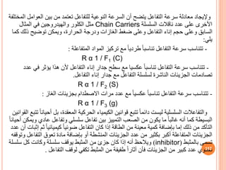‫وإليجاد‬
‫ال‬ ‫بين‬ ‫من‬ ‫تعتمد‬ ‫للتفاعل‬ ‫النوعية‬ ‫السرعة‬ ‫أن‬ ‫يتضح‬ ‫التفاعل‬ ‫سرعة‬ ‫معادلة‬
‫المختلفة‬ ‫عوامل‬
‫السلسلة‬ ‫ناقالت‬ ‫عدد‬ ‫على‬ ‫األخرى‬
Chain Carriers
‫المثال‬ ‫في‬ ‫والهيدروجين‬ ‫الكلور‬ ‫مثل‬
‫ذل‬ ‫توضيح‬ ‫ويمكن‬ ،‫الحرارة‬ ‫ودرجة‬ ‫الغازات‬ ‫ضغط‬ ‫وعلى‬ ‫التفاعل‬ ‫إناء‬ ‫حجم‬ ‫وعلى‬ ‫الساب‬
‫كما‬ ‫ك‬
‫يلي‬
:
-
‫تتناسب‬
‫المتفاعلة‬ ‫المواد‬ ‫تركيز‬ ‫مع‬ ً‫ا‬‫طردي‬ ً‫ا‬‫تناسب‬ ‫التفاعل‬ ‫سرعة‬
:
R α 1 / F1 (C)
-
‫تتناسب‬
‫هذا‬ ‫ألن‬ ‫التفاعل‬ ‫إناء‬ ‫جدار‬ ‫سطح‬ ‫مع‬ ‫عكسيا‬ ً‫ا‬‫تناسب‬ ‫التفاعل‬ ‫سرعة‬
‫يؤثر‬
‫عدد‬ ‫في‬
‫تصادمات‬
‫التفاعل‬ ‫إناء‬ ‫جدار‬ ‫مع‬ ‫التفاعل‬ ‫لسلسلة‬ ‫الناشرة‬ ‫الجزيئات‬
.
R α 1 / F2 (S)
-
‫تتناسب‬
‫الغاز‬ ‫بجزيئات‬ ‫االصطدام‬ ‫مرات‬ ‫عدد‬ ‫مع‬ ً‫ا‬‫عكسي‬ ً‫ا‬‫تناسب‬ ‫التفاعل‬ ‫سرعة‬
:
R α 1 / F3 (g)
‫والتفاعالت‬
‫السلسلية‬
‫بل‬ ،‫المعقدة‬ ‫الحركية‬ ‫الكيمياء‬ ‫قوانين‬ ‫تتبع‬ ً‫ا‬‫دائم‬ ‫ليست‬
‫القوانين‬ ‫تتبع‬ ً‫ا‬‫أحيان‬
‫ع‬ ‫وتفاعل‬ ‫سلسلي‬ ‫تفاعل‬ ‫بين‬ ‫التمييز‬ ‫الصعب‬ ‫من‬ ‫يكون‬ ‫ما‬ ً‫ا‬‫غالب‬ ‫أنه‬ ‫كما‬ ‫البسيطة‬
ً‫ا‬‫أحيان‬ ‫ويمكن‬ ‫ادي‬
‫ث‬ ً‫ا‬‫كيميائي‬ ً‫ا‬‫ضوئي‬ ‫التفاعل‬ ‫كان‬ ‫إذا‬ ‫الطاقة‬ ‫من‬ ‫معينة‬ ‫كمية‬ ‫بإضافة‬ ‫إما‬ ‫ذلك‬ ‫من‬ ‫التأكد‬
‫عدد‬ ‫أن‬ ‫إثبات‬ ‫م‬
‫ال‬ ‫تعوق‬ ‫مادة‬ ‫بإضافة‬ ‫أو‬ ‫المنشطة‬ ‫الجزيئات‬ ‫عدد‬ ‫من‬ ‫بكثير‬ ‫أكبر‬ ‫المتفاعلة‬ ‫الجزيئات‬
‫وتوقفه‬ ‫تفاعل‬
‫بالمثبط‬ ‫تسمى‬
(
inhibitor
)
‫سل‬ ‫كل‬ ‫وكانت‬ ‫سلسلة‬ ‫يوقف‬ ‫المثبط‬ ‫من‬ ‫جزئ‬ ‫كان‬ ‫إذا‬ ‫أنه‬ ‫ويالحظ‬
‫سلة‬
‫التفاع‬ ‫لوقف‬ ‫تكفي‬ ‫المثبط‬ ‫من‬ ‫طفيفة‬ ً‫ا‬‫آثار‬ ‫فأن‬ ‫الجزيئات‬ ‫من‬ ‫كبير‬ ‫عدد‬ ‫تحتوي‬
‫ل‬
. 117
 