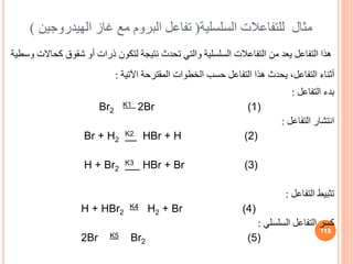 ‫مثال‬
‫للتفاعالت‬
‫السلسلية‬
(
‫تفاعل‬
‫غاز‬ ‫مع‬ ‫البروم‬
‫الهيدرو‬
‫جين‬
)
‫التفاعالت‬ ‫من‬ ‫يعد‬ ‫التفاعل‬ ‫هذا‬
‫السلسلية‬
‫ك‬ ‫شقوق‬ ‫أو‬ ‫ذرات‬ ‫لتكون‬ ‫نتيجة‬ ‫تحدث‬ ‫والتي‬
‫وسطية‬ ‫حاالت‬
‫اآلتية‬ ‫المقترحة‬ ‫الخطوات‬ ‫حسب‬ ‫التفاعل‬ ‫هذا‬ ‫يحدث‬ ،‫التفاعل‬ ‫أثناء‬
:
‫التفاعل‬ ‫بدء‬
:
Br2
K1 2Br (1)
‫التفاعل‬ ‫انتشار‬
:
Br + H2
K2 HBr + H (2)
H + Br2
K3 HBr + Br (3)
‫التفاعل‬ ‫تثبيط‬
:
H + HBr2
K4 H2 + Br (4)
‫التفاعل‬ ‫كسر‬
‫السلسلي‬
:
2Br K5 Br2 (5)
118
 