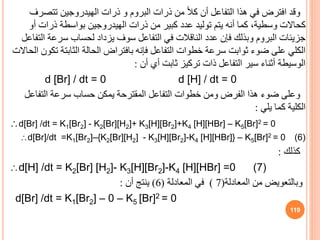 ‫وقد‬
‫تتص‬ ‫الهيدروجين‬ ‫ذرات‬ ‫و‬ ‫البروم‬ ‫ذرات‬ ‫من‬ ً‫ال‬‫ك‬ ‫أن‬ ‫التفاعل‬ ‫هذا‬ ‫في‬ ‫افترض‬
‫رف‬
‫أ‬ ‫ذرات‬ ‫بواسطة‬ ‫الهيدروجين‬ ‫ذرات‬ ‫من‬ ‫كبير‬ ‫عدد‬ ‫توليد‬ ‫يتم‬ ‫أنه‬ ‫كما‬ ،‫وسطية‬ ‫كحاالت‬
‫و‬
‫سرعة‬ ‫لحساب‬ ‫يزداد‬ ‫سوف‬ ‫التفاعل‬ ‫في‬ ‫الناقالت‬ ‫عدد‬ ‫فإن‬ ‫وبذلك‬ ‫البروم‬ ‫جزيئات‬
‫التفاعل‬
‫ت‬ ‫الثابتة‬ ‫الحالة‬ ‫بافتراض‬ ‫فإنه‬ ‫التفاعل‬ ‫خطوات‬ ‫سرعة‬ ‫ثوابت‬ ‫ضوء‬ ‫على‬ ‫الكلي‬
‫الحاالت‬ ‫كون‬
‫أن‬ ‫أي‬ ‫ثابت‬ ‫تركيز‬ ‫ذات‬ ‫التفاعل‬ ‫سير‬ ‫أثناء‬ ‫الوسيطة‬
:
d [Br] / dt = 0 d [H] / dt = 0
‫التفاع‬ ‫سرعة‬ ‫حساب‬ ‫يمكن‬ ‫المقترحة‬ ‫التفاعل‬ ‫خطوات‬ ‫ومن‬ ‫الفرض‬ ‫هذا‬ ‫ضوء‬ ‫وعلى‬
‫ل‬
‫يلي‬ ‫كما‬ ‫الكلية‬
:
d[Br] /dt = K1[Br2] - K2[Br][H2]+ K3[H][Br2]+K4 [H][HBr] – K5[Br]2 = 0
d[Br]/dt =K1[Br2]–{K2[Br][H2] - K3[H][Br2]-K4 [H][HBr]} – K5[Br]2 = 0 (6)
‫كذلك‬
:
d[H] /dt = K2[Br] [H2]- K3[H][Br2]-K4 [H][HBr] =0 (7)
‫المعادلة‬ ‫من‬ ‫وبالتعويض‬
(
7
)
‫المعادلة‬ ‫في‬
(
6
)
‫أن‬ ‫ينتج‬
:
d[Br] /dt = K1[Br2] – 0 – K5 [Br]2 = 0
119
 