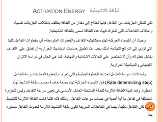 ACTIVATION ENERGY ‫الطاقة‬
‫التنشيطية‬
‫الجزي‬ ‫باختالف‬ ‫يختلف‬ ‫الطاقة‬ ‫من‬ ‫مقدار‬ ‫إلى‬ ‫تحتاج‬ ‫فإنها‬ ‫التفاعل‬ ‫من‬ ‫الجزيئات‬ ‫تتمكن‬ ‫لكي‬
،‫نفسها‬ ‫ئات‬
‫التنشيطية‬ ‫بالطاقة‬ ‫تسمى‬ ‫الطاقة‬ ‫هذه‬ ،‫فيها‬ ‫تشترك‬ ‫التي‬ ‫التفاعالت‬ ‫واختالف‬
.
‫ا‬ ‫بخطوات‬ ‫أي‬ ،‫المتوسطة‬ ‫والخطوات‬ ‫التفاعل‬ ‫بميكانيكية‬ ‫تهتم‬ ‫الحركية‬ ‫الكيمياء‬ ‫أن‬ ‫وحيث‬
‫كلها‬ ‫لتفاعل‬
‫تط‬ ‫أن‬ ‫الحرارية‬ ‫الديناميكا‬ ‫حسابات‬ ‫تطبي‬ ‫عند‬ ‫يجب‬ ‫لذلك‬ ،‫النهائية‬ ‫النواتج‬ ‫إلى‬ ‫تؤدي‬ ‫التي‬
‫على‬ ‫ب‬
‫التفاعل‬
‫االت‬ ‫دراسة‬ ‫في‬ ‫الحال‬ ‫هي‬ ‫كما‬ ،‫والنهائية‬ ‫االبتدائية‬ ‫الحاالت‬ ‫على‬ ‫تـقـتصر‬ ‫ال‬ ‫وأن‬ ‫خطواته‬ ‫بكامل‬
‫زان‬
‫الحرارية‬ ‫والديناميكا‬ ‫الكيميائي‬
.
‫الت‬ ‫لسرعة‬ ‫المحددة‬ ‫بالخطوة‬ ‫تعرف‬ ‫والتي‬ ‫البطيئة‬ ‫الخطوة‬ ‫تحددها‬ ‫التفاعل‬ ‫سرعة‬ ‫كانت‬ ‫ولما‬
‫فاعل‬
(Rate determining step)
‫التنشيط‬ ‫طاقة‬ ‫بحساب‬ ‫خاصة‬ ‫بصفة‬ ‫تهتم‬ ‫الحركية‬ ‫الكيمياء‬ ‫فإن‬
‫لهذه‬
‫الخطوة‬
.
‫و‬ ‫التفاعل‬ ‫سرعة‬ ‫تعيين‬ ‫في‬ ‫األساسي‬ ‫العامل‬ ‫المنشطة‬ ‫للحالة‬ ‫الالزمة‬ ‫الطاقة‬ ‫كمية‬ ‫وتعد‬
‫للحرارة‬ ‫ليس‬
‫الال‬ ‫الطاقة‬ ‫كانت‬ ‫كلما‬ ‫فأنه‬ ‫ولذلك‬ ،‫التفاعل‬ ‫سرعات‬ ‫حساب‬ ‫في‬ ‫أهمية‬ ‫أية‬ ‫ما‬ ‫تفاعل‬ ‫في‬ ‫المنطلقة‬
‫للتنشيط‬ ‫زمة‬
‫ل‬ ‫الالزمة‬ ‫التنشيط‬ ‫طاقة‬ ‫تكون‬ ‫السريعة‬ ‫التفاعالت‬ ‫في‬ ‫بينما‬ ،ً‫ا‬‫بطيئ‬ ‫التفاعل‬ ‫كان‬ ‫كبيرة‬
‫صغيرة‬ ‫التفاعل‬ ‫حدوث‬
ً‫ا‬‫جد‬
.
122
 