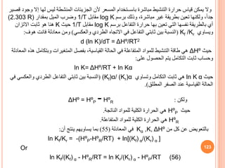 ‫إال‬ ‫لها‬ ‫ليس‬ ‫المنشطة‬ ‫الجزيئات‬ ‫ألن‬ ‫المسعر‬ ‫باســتخدام‬ ‫مباشرة‬ ‫التنشيط‬ ‫حرارة‬ ‫قياس‬ ‫يمكن‬ ‫وال‬
‫قصير‬ ‫وجود‬
‫برسم‬ ‫وذلك‬ ،‫مباشرة‬ ‫غير‬ ‫بطريقة‬ ‫تعين‬ ‫ولكنها‬ ،ً‫ا‬‫جد‬
log K
‫مقابل‬
1/T
‫بمقدار‬ ‫الميل‬ ‫وضرب‬
(2.303 R)
‫برسم‬ ‫التفاعل‬ ‫حرارة‬ ‫بها‬ ‫تعين‬ ‫التي‬ ‫نفسها‬ ‫بالطريقة‬ ‫أي‬
log K
‫مقابل‬
1/T
‫حيث‬
K
‫االتزان‬ ‫ثابت‬ ‫هو‬ ‫هنا‬
‫ويساوي‬
Kf /Kr
(
‫والعكسي‬ ‫الطردي‬ ‫االتجاه‬ ‫في‬ ‫التفاعل‬ ‫ثابتي‬ ‫بين‬ ‫النسبة‬
)
‫فانت‬ ‫معادلة‬ ‫ومن‬
‫هو‬
‫ف‬
:
d (ln K)/dT = ΔHº/RT2
‫حيث‬
ΔHº
‫وبتك‬ ‫المتغيرات‬ ‫بفصل‬ ،‫القياسية‬ ‫الحالة‬ ‫في‬ ‫المتفاعلة‬ ‫للمواد‬ ‫التنشيط‬ ‫طاقة‬ ‫هي‬
‫المعادلة‬ ‫هذه‬ ‫امل‬
‫على‬ ‫الحصول‬ ‫يتم‬ ‫التكامل‬ ‫ثابت‬ ‫وحساب‬
:
ln K= ΔHº/RT + ln Kα
‫حيث‬
α
ln K
‫وتساوي‬ ‫التكامل‬ ‫ثابت‬ ‫هي‬
(Kf)α/ (Kr)α
(
‫والعكسي‬ ‫الطردي‬ ‫التفاعل‬ ‫ثابتي‬ ‫بين‬ ‫النسبة‬
‫في‬
‫المطل‬ ‫الصفر‬ ‫عند‬ ‫القياسية‬ ‫الحالة‬
.)
‫ولكن‬
:
ΔHº = HºP -HºR
‫حيث‬
HºP
‫الناتجة‬ ‫للمواد‬ ‫الكلية‬ ‫الحرارة‬ ‫هي‬
.
HºR
‫المتفاعلة‬ ‫للمواد‬ ‫الكلية‬ ‫الحرارة‬ ‫هي‬
.
‫من‬ ‫كل‬ ‫عن‬ ‫بالتعويض‬
Kα ,K, ΔHº
‫المعادلة‬ ‫في‬
(
55
)
‫أن‬ ‫ينتج‬ ‫يساويهم‬ ‫بما‬
:
]
ln Kf/Kr = -(HºP-HºR/RT) + ln[(Kf) α/(Kr) α
Or
ln Kf/(Kf) α - HºR/RT = ln Kr/(Kr) α - HºP/RT (56)
123
 