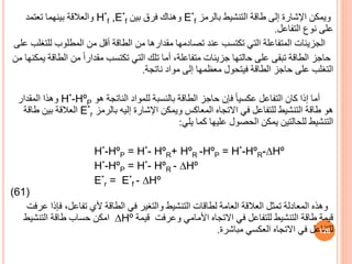‫بالرمز‬ ‫التنشيط‬ ‫طاقة‬ ‫إلى‬ ‫اإلشارة‬ ‫ويمكن‬
E*
f
‫بين‬ ‫فرق‬ ‫وهناك‬
H*
f ,E*
f
‫تعتمد‬ ‫بينهما‬ ‫والعالقة‬
‫التفاعل‬ ‫نوف‬ ‫على‬
.
‫لل‬ ‫المطلوب‬ ‫من‬ ‫أقل‬ ‫الطاقة‬ ‫من‬ ‫مقدارها‬ ‫تصادمها‬ ‫عند‬ ‫تكتسب‬ ‫التي‬ ‫المتفاعلة‬ ‫الجزيئات‬
‫على‬ ‫تغلب‬
‫ال‬ ‫من‬ ً‫ا‬‫مقدار‬ ‫تكتسب‬ ‫التي‬ ‫تلك‬ ‫أما‬ ،‫متفاعلة‬ ‫جزيئات‬ ‫حالتها‬ ‫على‬ ‫تبقى‬ ‫الطاقة‬ ‫حاجز‬
‫من‬ ‫يمكنها‬ ‫طاقة‬
‫ناتجة‬ ‫مواد‬ ‫إلى‬ ‫معظمها‬ ‫فيتحول‬ ‫الطاقة‬ ‫حاجز‬ ‫على‬ ‫التغلب‬
.
‫هو‬ ‫الناتجة‬ ‫للمواد‬ ‫بالنسبة‬ ‫الطاقة‬ ‫حاجز‬ ‫فإن‬ ً‫ا‬‫عكسي‬ ‫التفاعل‬ ‫كان‬ ‫إذا‬ ‫أما‬
H*-HºP
‫المقدار‬ ‫وهذا‬
‫بالرمز‬ ‫إليه‬ ‫اإلشارة‬ ‫ويمكن‬ ‫المعاكس‬ ‫االتجاه‬ ‫في‬ ‫للتفاعل‬ ‫التنشيط‬ ‫طاقة‬ ‫هو‬
E*
r
‫طاقة‬ ‫بين‬ ‫العالقة‬
‫يلي‬ ‫كما‬ ‫عليها‬ ‫الحصول‬ ‫يمكن‬ ‫للحالتين‬ ‫التنشيط‬
:
H*-HºP = H*- HºR+ HºR -HºP = H*-HºR-∆Hº
H*-HºP = H*- HºR - ∆Hº
E*
r = E*
f - ∆Hº
(61)
‫ف‬ ،‫تفاعل‬ ‫ألي‬ ‫الطاقة‬ ‫في‬ ‫والتغير‬ ‫التنشيط‬ ‫لطاقات‬ ‫العامة‬ ‫العالقة‬ ‫تمثل‬ ‫المعادلة‬ ‫وهذه‬
‫عرفت‬ ‫إذا‬
‫قيمة‬ ‫وعرفت‬ ‫األمامي‬ ‫االتجاه‬ ‫في‬ ‫للتفاعل‬ ‫التنشيط‬ ‫طاقة‬ ‫قيمة‬
∆Hº
‫التنشيط‬ ‫طاقة‬ ‫حساب‬ ‫امكن‬
‫مباشرة‬ ‫العكسي‬ ‫االتجاه‬ ‫في‬ ‫للتفاعل‬
. 126
 