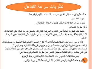 ‫وهما‬ ‫الكيميائية‬ ‫التفاعالت‬ ‫سرعات‬ ‫لتفسير‬ ‫أساسيتان‬ ‫نظريتان‬ ‫هناك‬
:
‫نظرية‬
‫التصادم‬
.
‫نظرية‬
‫الطلقة‬ ‫التفاعالت‬ ‫سرعة‬
(
‫االنتقائية‬ ‫الحالة‬ ‫نظرية‬
.)
ً‫ال‬‫أو‬
:
‫التصادم‬ ‫نظرية‬
:
‫على‬ ‫فعالة‬ ‫بدرجة‬ ‫وتطب‬ ،‫للغازات‬ ‫الحركية‬ ‫النظرية‬ ‫على‬ ً‫ا‬‫أساس‬ ‫النظرية‬ ‫هذه‬ ‫تعتمد‬
‫التفاعالت‬
‫التفاع‬ ‫على‬ ‫تطبيقها‬ ‫يمكن‬ ‫االفتراضات‬ ‫بعض‬ ‫إليها‬ ‫أضيفت‬ ‫وإذا‬ ‫البسيطة‬ ‫الثنائية‬
‫الدرجة‬ ‫من‬ ‫الت‬
‫األولى‬
.
‫جزيئين‬ ‫أن‬ ‫فرض‬ ‫فإذا‬
‫اتحدا‬
‫أ‬ ‫االتحاد‬ ‫لهذا‬ ‫األولى‬ ‫الخطوة‬ ‫تكون‬ ‫أن‬ ‫فالبد‬ ً‫ا‬‫كيميائي‬
‫تقابل‬ ‫يحدث‬ ‫ن‬
‫رأي‬ ‫وباستعمال‬ ‫الجزيئين‬ ‫هذين‬ ‫بين‬ ‫تصادم‬ ‫أو‬
‫أرهينيوس‬
‫ليس‬ ‫وهو‬ ‫التنشيط‬ ‫طاقة‬ ‫في‬
‫كل‬
‫تؤدي‬ ‫التصادمات‬
‫إلى‬
‫طاق‬ ‫من‬ ‫قدر‬ ‫اكبر‬ ‫على‬ ‫تحصل‬ ‫التي‬ ‫التصادمات‬ ‫فقط‬ ‫ولكن‬ ‫تفاعل‬
‫التنشيط‬ ‫ة‬
‫هي‬ ‫جملة‬ ‫في‬ ‫التصادم‬ ‫نظرية‬ ‫عن‬ ‫التعبير‬ ‫ويمكن‬ ‫التفاعل‬ ‫تتم‬ ‫أن‬ ‫يمكنها‬ ‫التي‬ ‫هي‬
:
(
‫الزمن‬ ‫وحدة‬ ‫في‬ ‫النشيطة‬ ‫التصادمات‬ ‫عدد‬ ‫تساوي‬ ‫التفاعل‬ ‫سرعة‬
)
‫الجزأين‬ ‫بين‬ ‫اآلتي‬ ‫البسيط‬ ‫الثنائي‬ ‫التفاعل‬ ‫يفترض‬ ‫النظرية‬ ‫هذه‬ ‫ولشرح‬
: 127
‫التفاعل‬ ‫سرعة‬ ‫نظريات‬
 