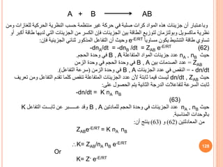 A + B AB
128
‫للغ‬ ‫الحركية‬ ‫النظرية‬ ‫حسب‬ ‫منتظمة‬ ‫غير‬ ‫حركة‬ ‫في‬ ‫صلبة‬ ‫كرات‬ ‫المواد‬ ‫هذه‬ ‫جزيئات‬ ‫أن‬ ‫وباعـتبار‬
‫ومن‬ ‫ازات‬
‫ماكسويل‬ ‫نظرية‬
‫وبولتزمان‬
‫لدي‬ ‫التي‬ ‫الجزيئات‬ ‫من‬ ‫الكسر‬ ‫فإن‬ ‫الجزيئات‬ ‫بين‬ ‫الطاقة‬ ‫لتوزيع‬
‫أو‬ ‫أكبر‬ ‫طاقة‬ ‫ها‬
ً‫ا‬‫مساوي‬ ‫يكون‬ ‫التنشيط‬ ‫طاقة‬ ‫تساوي‬
e-E/RT
‫فإن‬ ‫الجزيئية‬ ‫ثنائي‬ ‫المذكور‬ ‫التفاعل‬ ‫أن‬ ‫وحيث‬
:
-dnA/dt = -dnB /dt = ZAB e-E/RT (62)
‫حيث‬
nA , nB
‫المتفاعلة‬ ‫المواد‬ ‫جزيئات‬ ‫عدد‬
B , A
‫الحجم‬ ‫وحدة‬ ‫في‬
.
ZAB
=
‫بين‬ ‫الصدمات‬ ‫عدد‬
B , A
‫الزمن‬ ‫وحدة‬ ‫في‬ ‫الحجم‬ ‫وحدة‬ ‫في‬
- dn/dt
=
‫الجزيئات‬ ‫عدد‬ ‫في‬ ‫النقص‬
B , A
‫الزمن‬ ‫وحدة‬ ‫في‬
(
‫التفاعل‬ ‫سرعة‬
.)
‫حيث‬
dn/dt , ZAB
‫و‬ ‫التفاعل‬ ‫تقدم‬ ‫كلما‬ ‫تنقص‬ ‫المتفاعلة‬ ‫الجزيئات‬ ‫عدد‬ ‫ألن‬ ‫ثابتة‬ ‫قيما‬ ‫ليست‬
‫تعريف‬ ‫من‬
‫على‬ ‫الحصول‬ ‫يتم‬ ‫الثانية‬ ‫الدرجة‬ ‫لتفاعالت‬ ‫السرعة‬ ‫ثابت‬
:
-dn/dt = K nA nB
(63)
‫حيث‬
nA , nB
‫للمادتين‬ ‫الحجم‬ ‫وحدة‬ ‫في‬ ‫الجزيئات‬ ‫عدد‬
B , A
‫التفاعل‬ ‫ثابـــت‬ ‫عن‬ ‫عــــــبر‬ ‫وقد‬
K
‫المناسبة‬ ‫بالوحدات‬
.
‫المعادلتين‬ ‫من‬
(
62
)
‫و‬
(
63
)
‫أن‬ ‫ينتج‬
:
ZABe-E/RT = K nA nB
K= ZAB/nA nB e-E/RT
Or
K= Z- e-E/RT
 