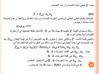‫حيث‬
Z-
‫التصادم‬ ‫عدد‬ ‫أو‬ ‫التصادم‬ ‫ثابت‬ ‫تسمى‬
.
Z- = ZAB/ nA nB (64)
‫المعادلة‬
(
64
)
‫ا‬ ‫هذه‬ ‫أن‬ ‫ويالحظ‬ ‫التفاعل‬ ‫لسرعات‬ ‫التصادم‬ ‫لنظرية‬ ‫الرياضي‬ ‫المعنى‬ ‫تعطي‬
‫لمعادلة‬
‫معادلة‬ ‫تشبه‬
‫أرهينوس‬
.
K=A e ∆H/RT
‫القيمة‬ ‫باستبدال‬ ‫وذلك‬
Z-
‫بالقيمة‬
A
‫من‬ ً‫ال‬‫ك‬ ‫حيث‬
H , E
‫نظرية‬ ‫أن‬ ‫أي‬ ‫التنشيط‬ ‫طاقة‬ ‫تمثل‬
‫التردد‬ ‫بعامل‬ ‫تتنبأ‬ ‫التصادم‬
A
.
‫ولتعيين‬
‫الثابت‬ ‫قيمة‬
Z-
‫عامل‬ ‫وبالتالي‬
‫أرهينوس‬
A
‫المقدار‬ ‫قيمة‬ ‫عن‬ ً‫ال‬‫أو‬ ‫التعويض‬ ‫يتم‬
ZAB
‫وهو‬
‫أي‬ ‫للغازات‬ ‫الحركية‬ ‫النظرية‬ ‫من‬ ‫وذلك‬ ‫الزمن‬ ‫وحدة‬ ‫في‬ ‫الحجم‬ ‫وحدة‬ ‫في‬ ‫الصدمات‬ ‫عدد‬
:
ZAB = (σA+ σB/2)2 √8π(mA+ mB) kT/mA mB nA nB
‫حيث‬
B , σA
σ
‫الجزيئات‬ ‫أقطار‬ ‫هي‬
B , A
mB , mA
‫الجزيئات‬ ‫كتلة‬ ‫هي‬
B , A
nB , nA
‫الجزيئات‬ ‫عدد‬ ‫هي‬
B , A
‫المكعب‬ ‫السنتيمتر‬ ‫في‬
.
K
‫ثابت‬ ‫هي‬
‫بولتزمان‬
R/N=
‫حيث‬ ،
N
‫أفـوجادرو‬ ‫عدد‬
. 129
 