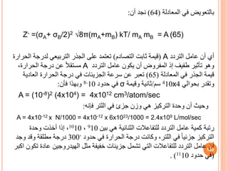 ‫المعادلة‬ ‫في‬ ‫بالتعويض‬
(
64
)
‫أن‬ ‫نجد‬
:
Z- =(σA+ σB/2)2 √8π(mA+mB) kT/ mA mB = A (65)
‫التردد‬ ‫عامل‬ ‫أن‬ ‫أي‬
A
(
‫التصادم‬ ‫ثابت‬ ‫قيمة‬
)
‫ا‬ ‫لدرجة‬ ‫التربيعي‬ ‫الجذر‬ ‫على‬ ‫تعتمد‬
‫لحرارة‬
‫التردد‬ ‫عامل‬ ‫يكون‬ ‫أن‬ ‫المفروض‬ ‫إذ‬ ‫طفيف‬ ‫تأثير‬ ‫وهو‬
A
،‫الحرارة‬ ‫درجة‬ ‫عن‬ ً‫ال‬‫مستق‬
‫المعادلة‬ ‫في‬ ‫الجذر‬ ‫قيمة‬
(
65
)
‫العادية‬ ‫الحرارة‬ ‫درجة‬ ‫في‬ ‫الجزيئات‬ ‫سرعة‬ ‫عن‬ ‫تعبر‬
‫بحوالي‬ ‫وتقدر‬
4
x
410
‫سم‬
/
‫وقيمة‬ ‫ثانية‬
σ
‫حدود‬ ‫في‬
10
-
8
‫فأن‬ ‫وبهذا‬
:
A = (10-8)2 (4x104) = 4x1012 cm3/atom/sec
‫فإنه‬ ‫اللتر‬ ‫في‬ ‫جزئ‬ ‫وزن‬ ‫هي‬ ‫التركيز‬ ‫وحدة‬ ‫أن‬ ‫وحيث‬
:
A = 4x10-12 x N/1000 = 4x10-12 x 6x1023/1000 = 2.4x109 L/mol/sec
‫رتبة‬
‫بين‬ ‫هي‬ ‫الثنائية‬ ‫للتفاعالت‬ ‫التردد‬ ‫عامل‬ ‫كمية‬
910
،
1010
‫وحدة‬ ‫أخذت‬ ‫إذا‬ ،
‫حدود‬ ‫في‬ ‫الحرارة‬ ‫درجة‬ ‫وكانت‬ ،‫اللتر‬ ‫في‬ ً‫ا‬‫جزئي‬ ‫التركيز‬
◦
300
‫وجد‬ ‫وقد‬ ‫مطلقة‬ ‫درجة‬
‫عادة‬ ‫الهيدروجين‬ ‫مثل‬ ‫خفيفة‬ ‫جزيئات‬ ‫تشمل‬ ‫التي‬ ‫للتفاعالت‬ ‫التردد‬ ‫عامل‬ ‫أن‬
‫اكبر‬ ‫تكون‬
(
‫حدود‬ ‫في‬
1110
. )
130
 
