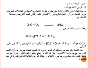 ‫التصادم‬ ‫نظرية‬ ‫تطبي‬
:
‫جزيئات‬ ‫ثالثة‬ ‫بين‬ ‫التفاعل‬
:
‫لدراسة‬
‫التفاعال‬ ‫في‬ ‫والسيما‬ ‫التصادم‬ ‫نظرية‬ ‫ضوء‬ ‫على‬ ‫جزيئات‬ ‫ثالثة‬ ‫بين‬ ‫التفاعل‬
‫المعروفة‬ ‫ت‬
‫النترو‬ ‫أكسيد‬ ‫ثاني‬ ‫لتكوين‬ ‫واألكسجين‬ ‫النتروجين‬ ‫أكسيد‬ ‫أول‬ ‫بين‬ ‫التفاعل‬ ‫يدرس‬
‫معادلة‬ ،‫جين‬
‫هي‬ ‫التفاعل‬
:
2NO + O2 2NO2
‫هي‬ ‫التفاعل‬ ‫سرعة‬ ‫ومعادلة‬
:
-dC[O2 ]/dt = K[NO]2[O2]
‫حيث‬
K
‫التفاعل‬ ‫سرعة‬ ‫ثابت‬ ‫هو‬
[O2] [NO]
‫على‬ ‫واألكسجين‬ ‫النتروجين‬ ‫أكسيد‬ ‫تركيز‬ ‫هما‬
‫التوالي‬
.
‫أو‬ ‫من‬ ‫جزيئين‬ ‫تصادم‬ ‫يتطلب‬ ‫وأنه‬ ‫أولي‬ ‫تفاعل‬ ‫أنه‬ ‫معادلته‬ ‫من‬ ‫يبدو‬ ‫كما‬ ‫التفاعل‬ ‫هذا‬
‫أكسيد‬ ‫ل‬
‫س‬ ‫أن‬ ‫وهي‬ ‫النظر‬ ‫تلف‬ ‫بظاهرة‬ ‫يتمتع‬ ‫التفاعل‬ ‫هذا‬ ‫ولكن‬ ‫األكسجين‬ ‫من‬ ‫جزئ‬ ‫مع‬ ‫النتروجين‬
‫رعة‬
‫تش‬ ‫التي‬ ‫التفاعالت‬ ‫من‬ ‫قليل‬ ‫وهناك‬ ،‫التفاعل‬ ‫حرارة‬ ‫درجة‬ ‫في‬ ‫بالزيادة‬ ‫تنقص‬ ‫تفاعله‬
‫هذه‬ ‫في‬ ‫ارك‬
‫الظاهرة‬
. 132
 