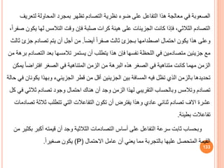 ‫لتع‬ ‫المحاولة‬ ‫بمجرد‬ ‫تظهر‬ ‫التصادم‬ ‫نظرية‬ ‫ضوء‬ ‫على‬ ‫التفاعل‬ ‫هذا‬ ‫معالجة‬ ‫في‬ ‫الصعوبة‬
‫ريف‬
‫ي‬ ‫لها‬ ‫التالمس‬ ‫وقت‬ ‫فإن‬ ‫صلبة‬ ‫كرات‬ ‫هيئة‬ ‫على‬ ‫الجزيئات‬ ‫كانت‬ ‫فإذا‬ ،‫الثالثي‬ ‫التصادم‬
،ً‫ا‬‫صفر‬ ‫كون‬
‫اصطدامها‬ ‫احتمال‬ ‫يكون‬ ‫هذا‬ ‫وعلى‬
‫بـجزئ‬
ً‫ا‬‫أيض‬ ً‫ا‬‫صفر‬ ‫ثالث‬
.
‫جزئ‬ ‫تصادم‬ ‫يتم‬ ‫أن‬ ‫أجل‬ ‫من‬
‫ثالث‬
‫الت‬ ‫بعد‬ ‫تالمسها‬ ‫يستمر‬ ‫أن‬ ‫يتطلب‬ ‫هذا‬ ‫فإن‬ ‫نفسها‬ ‫اللحظة‬ ‫في‬ ‫متصادمين‬ ‫جزيئين‬ ‫مع‬
‫من‬ ‫برهة‬ ‫صادم‬
ً‫ا‬‫افتراض‬ ‫الصغر‬ ‫في‬ ‫المتناهية‬ ‫الزمن‬ ‫من‬ ‫البرهة‬ ‫هذه‬ ‫الصغر‬ ‫في‬ ‫متناهية‬ ‫كانت‬ ‫مهما‬ ‫الزمن‬
‫يمكن‬
‫قطر‬ ‫من‬ ‫أقل‬ ‫الجزيئين‬ ‫بين‬ ‫المسافة‬ ‫فيه‬ ‫تظل‬ ‫الذي‬ ‫بالزمن‬ ‫تحديدها‬
‫الجزيئيء‬
‫ي‬ ‫وبهذا‬
‫حالة‬ ‫في‬ ‫كونان‬
‫هناك‬ ‫أن‬ ‫وجد‬ ‫الزمن‬ ‫لهذا‬ ‫التقريبي‬ ‫وبالحساب‬ ‫وتالمس‬ ‫تصادم‬
‫احتمال‬
‫ثالثي‬ ‫تصادم‬ ‫وجود‬
‫كل‬ ‫في‬
‫عشرة‬
‫االف‬
‫ثالث‬ ‫تتطلب‬ ‫التي‬ ‫التفاعالت‬ ‫تكون‬ ‫أن‬ ‫يفترض‬ ‫وهذا‬ ‫عادي‬ ‫ثنائي‬ ‫تصادم‬
‫تصادمات‬ ‫ة‬
‫بطيئة‬ ‫تفاعالت‬
.
‫أكبر‬ ‫قيمته‬ ‫أن‬ ‫وجد‬ ‫الثالثية‬ ‫التصادمات‬ ‫أساس‬ ‫على‬ ‫التفاعل‬ ‫سرعة‬ ‫ثابت‬ ‫وبحساب‬
‫من‬ ‫بكثير‬
‫عامل‬ ‫أن‬ ‫يعني‬ ‫مما‬ ‫بالتجربة‬ ‫عليها‬ ‫المتحصل‬ ‫القيمة‬
‫االحتمال‬
(P)
ً‫ا‬‫صغير‬ ‫يكون‬
.
133
 