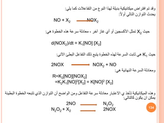 ‫يلي‬ ‫كما‬ ‫التفاعالت‬ ‫من‬ ‫النوف‬ ‫لهذا‬ ‫بديلة‬ ‫ميكانيكية‬ ‫افتراض‬ ‫تم‬ ‫وقد‬
:
‫يحدث‬
ً‫ال‬‫أو‬ ‫التالي‬ ‫التوازن‬
:
NO + X2 NOX2
‫حيث‬
X2
‫هي‬ ‫الخطوة‬ ‫هذه‬ ‫سرعة‬ ‫معادلة‬ ، ‫آخر‬ ‫غاز‬ ‫أي‬ ‫أو‬ ‫األكسجين‬ ‫تمثل‬
:
d(NOX2)/dt = K1[NO] [X2]
‫حيث‬
K1
‫التفاعل‬ ‫ذلك‬ ‫يتبع‬ ‫الخطوة‬ ‫لهذه‬ ‫السرعة‬ ‫ثابت‬ ‫هي‬
‫البطئ‬
‫اآلتي‬
:
NOX2 + NO
2NOX
‫هي‬ ‫النهائية‬ ‫السرعة‬ ‫ومعادلة‬
:
R=K2[NO][NOX2]
=K2K1[NO]2[X2] = K[NO]2 [X2]
‫ال‬ ‫تتبعه‬ ‫الذي‬ ‫التوازن‬ ‫أن‬ ‫الواضح‬ ‫ومن‬ ‫التفاعل‬ ‫سرعة‬ ‫معادلة‬ ‫االعتبار‬ ‫ي‬ ‫تأخذ‬ ‫الميكانيكية‬ ‫وهذه‬
‫البطيئة‬ ‫خطوة‬
‫كالتالي‬ ‫يكون‬ ‫ان‬ ‫يمكن‬
:
2NO N2O2
N2O2 + X2 2NOX 134
 