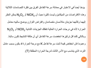 ‫التص‬ ‫فكرة‬ ‫بين‬ ‫الفرق‬ ‫التفاعل‬ ‫سرعة‬ ‫معادلة‬ ‫في‬ ‫االعتبار‬ ‫في‬ ً‫ا‬‫أيض‬ ‫يؤخذ‬
‫الثالثية‬ ‫ادمات‬
‫من‬ ‫االفتراضات‬ ‫وهذه‬
‫الميكانيزم‬
‫أن‬ ‫حيث‬ ‫كثيرة‬ ‫ليست‬
NOX2
‫أو‬
N2O2
‫النظر‬ ‫يمكن‬
‫وكأنهما‬ ‫إليهما‬
‫جزيئان‬
‫متصادمان‬ ‫متالمسان‬
‫وافتراض‬
‫يوضح‬ ‫التوازن‬
‫سالبيه‬
‫م‬
‫عامل‬
‫الثنائية‬ ‫الجزيئات‬ ‫تتفكك‬ ‫العالية‬ ‫الحرارة‬ ‫درجات‬ ‫في‬ ‫ألنه‬ ‫الحرارة‬
NOX2
‫أو‬
N2O2
‫أن‬ ‫أي‬ ‫التفاعل‬ ‫سرعة‬ ‫انخفضت‬ ‫تركيزها‬ ‫قل‬ ‫كلما‬ ‫وبالتالي‬
‫طاقة‬
‫تك‬ ‫التنشيط‬
‫سالبة‬ ‫ون‬
.
‫تفاعل‬ ‫سرعة‬ ‫ثابت‬ ‫قيمة‬ ‫انخفاض‬ ‫فان‬ ‫وعموما‬
K
‫عامل‬ ‫بسبب‬ ‫يكون‬ ‫قد‬ ‫الحرارة‬ ‫درجة‬ ‫مع‬
‫المطلقة‬ ‫الحرارة‬ ‫لدرجة‬ ‫الثالث‬ ‫األس‬ ‫مع‬ ‫يتناسب‬ ‫الذي‬ ‫التردد‬
(T)
.
135
 