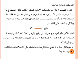 ‫الجزيئية‬ ‫األحادية‬ ‫التفاعالت‬
:
‫نظرية‬
‫المو‬ ‫تناقش‬ ‫ولكنها‬ ‫المباشرة‬ ‫األحادية‬ ‫بالتفاعالت‬ ‫لها‬ ‫شأن‬ ‫ال‬ ‫التصادم‬
‫من‬ ‫ضوف‬
‫ميكانيكية‬ ‫خالل‬
‫ليندمان‬
‫حصول‬ ‫بمجرد‬ ‫ألنه‬
‫الجزئ‬
‫نت‬ ‫الطاقة‬ ‫من‬ ‫كاف‬ ‫مقدار‬ ‫على‬
‫يجة‬
‫إصطدامه‬
‫تصبح‬ ‫المسألة‬ ‫فإن‬
:
‫الجزيئين‬ ‫لتفكك‬ ‫التفاعل‬ ‫ثابت‬ ‫يحسب‬ ‫كيف‬
‫المتصادمين‬
‫التصادم‬ ‫نظرية‬ ‫عمل‬ ‫يبدأ‬ ‫وبالتالي‬
.
‫ناتج‬
A*
‫العالم‬
‫سالتر‬
‫تحصل‬ ‫إذا‬ ‫أنه‬ ‫يفترض‬ ‫فهو‬ ‫أخرى‬ ‫بطريقة‬ ‫الموضوف‬ ‫عالج‬
‫الجزئ‬
‫ن‬
‫تيجة‬
‫تردد‬ ‫فإن‬ ‫لذلك‬ ‫ونتيجة‬ ‫عال‬ ‫تردد‬ ‫له‬ ‫فيكون‬ ‫الطاقة‬ ‫من‬ ‫كبيرة‬ ‫كمية‬ ‫على‬ ‫اصطدامه‬
‫الجزئيء‬
‫تفككه‬ ‫إلى‬ ‫يؤدي‬
.
‫معادلة‬ ‫توضيح‬ ‫محاولة‬ ‫فإن‬ ً‫ا‬‫وعموم‬
‫أرهينوس‬
‫األحادي‬ ‫التفاعالت‬ ‫على‬ ‫وتطبيقها‬
‫تكون‬ ‫ة‬
ً‫ا‬‫جد‬ ‫وصعبة‬ ‫معقدة‬
. 136
 