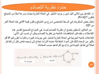 1
-
‫التفاعل‬
‫يوديد‬ ‫و‬ ‫أمين‬ ‫أثيل‬ ‫ثالثي‬ ‫بين‬
‫االيثيل‬
‫بسرع‬ ‫يحدث‬ ‫الغازية‬ ‫الحالة‬ ‫في‬
‫المتوقع‬ ‫من‬ ‫أبطأ‬ ‫ة‬
‫فتكون‬
P=10-8
.
‫قيمة‬ ‫وتكون‬ ‫المتوقع‬ ‫من‬ ‫أسرف‬ ‫الحامضي‬ ‫الوسط‬ ‫في‬ ‫السكريات‬ ‫بعض‬ ‫تحلل‬
P
‫أكبر‬ ‫الحالة‬ ‫هذه‬ ‫في‬
‫من‬
109
.
‫لتف‬ ‫الصحيح‬ ‫النموذج‬ ‫هي‬ ‫ليست‬ ‫التصادم‬ ‫نظرية‬ ‫أن‬ ‫يتضح‬ ‫السابقين‬ ‫المثالين‬ ‫من‬
‫هذه‬ ‫سير‬
‫اآل‬ ‫إلى‬ ‫تنسب‬ ‫أن‬ ‫يمكن‬ ‫التصادم‬ ‫نظرية‬ ‫من‬ ‫الناتجة‬ ‫المتناقضات‬ ‫فإن‬ ‫وعليه‬ ‫التفاعالت‬
‫تي‬
:
ً‫ا‬‫وغالب‬ ‫كبيرة‬ ‫جزيئات‬ ‫على‬ ‫تشتمل‬ ‫الغازية‬ ‫الحالة‬ ‫في‬ ‫الجزيئية‬ ‫ثنائية‬ ‫التفاعالت‬
‫قيم‬ ‫تكون‬ ‫ما‬
P
‫أقل‬
‫قبل‬ ‫خاص‬ ‫توجيه‬ ‫إلى‬ ‫تحتاج‬ ‫الذرات‬ ‫عديدة‬ ‫المتفاعلة‬ ‫المواد‬ ‫فإن‬ ‫لذلك‬ ‫الوحدة‬ ‫من‬ ‫بكثير‬
‫تتفاعل‬ ‫أن‬
‫تفاعل‬ ‫في‬ ً‫ال‬‫فمث‬
‫البيوتاداين‬
(
1
)
‫مع‬
‫اكرالدهيد‬
‫المعادلة‬ ‫حسب‬
:
137
‫التصادم‬ ‫نظرية‬ ‫حدود‬
‫الدهيد‬‫ر‬‫اك‬
‫البيوتاداين‬
(
1
)
 