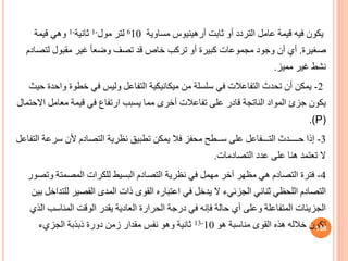 ‫يكون‬
‫ثابت‬ ‫أو‬ ‫التردد‬ ‫عامل‬ ‫قيمة‬ ‫فيه‬
‫أرهينيوس‬
‫مساوية‬
610
‫مول‬ ‫لتر‬
-
1
‫ثانية‬
-
1
‫قيمة‬ ‫وهي‬
‫صغيرة‬
.
‫لتص‬ ‫مقبول‬ ‫غير‬ ً‫ا‬‫وضع‬ ‫تصف‬ ‫قد‬ ‫خاص‬ ‫تركب‬ ‫أو‬ ‫كبيرة‬ ‫مجموعات‬ ‫وجود‬ ‫أن‬ ‫أي‬
‫ادم‬
‫مميز‬ ‫غير‬ ‫نشط‬
.
2
-
‫يمكن‬
‫و‬ ‫خطوة‬ ‫في‬ ‫وليس‬ ‫التفاعل‬ ‫ميكانيكية‬ ‫من‬ ‫سلسلة‬ ‫في‬ ‫التفاعالت‬ ‫تحدث‬ ‫أن‬
‫حيث‬ ‫احدة‬
‫ا‬ ‫معامل‬ ‫قيمة‬ ‫في‬ ‫ارتفاف‬ ‫يسبب‬ ‫مما‬ ‫أخرى‬ ‫تفاعالت‬ ‫على‬ ‫قادر‬ ‫الناتجة‬ ‫المواد‬ ‫جزئ‬ ‫يكون‬
‫الحتمال‬
(P)
.
3
-
‫إذا‬
‫سرع‬ ‫ألن‬ ‫التصادم‬ ‫نظرية‬ ‫تطبي‬ ‫يمكن‬ ‫فال‬ ‫محفز‬ ‫ســطح‬ ‫على‬ ‫التـــفاعل‬ ‫حــــدث‬
‫التفاعل‬ ‫ة‬
‫التصادمات‬ ‫عدد‬ ‫على‬ ‫هنا‬ ‫تعتمد‬ ‫ال‬
.
4
-
‫فترة‬
‫وتصور‬ ‫المصمتة‬ ‫للكرات‬ ‫البسيط‬ ‫التصادم‬ ‫نظرية‬ ‫في‬ ‫مهمل‬ ‫آخر‬ ‫مظهر‬ ‫هي‬ ‫التصادم‬
‫ثنائي‬ ‫اللحظي‬ ‫التصادم‬
‫الجزئيء‬
‫بين‬ ‫للتداخل‬ ‫القصير‬ ‫المدى‬ ‫ذات‬ ‫القوى‬ ‫اعتباره‬ ‫في‬ ‫يدخل‬ ‫ال‬
‫الذي‬ ‫المناسب‬ ‫الوقت‬ ‫يقدر‬ ‫العادية‬ ‫الحرارة‬ ‫درجة‬ ‫في‬ ‫فإنه‬ ‫حالة‬ ‫أي‬ ‫وعلى‬ ‫المتفاعلة‬ ‫الجزيئات‬
‫هو‬ ‫مناسبة‬ ‫القوى‬ ‫هذه‬ ‫خالله‬ ‫تكون‬
10
-
13
‫الجزيء‬ ‫ذبذبة‬ ‫دورة‬ ‫زمن‬ ‫مقدار‬ ‫نفس‬ ‫وهو‬ ‫ثانية‬ 138
 