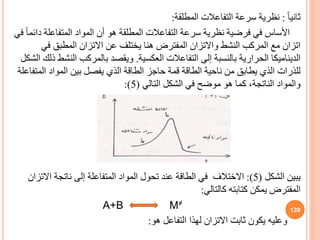 ً‫ا‬‫ثاني‬
:
‫نظرية‬
‫المطلقة‬ ‫التفاعالت‬ ‫سرعة‬
:
‫د‬ ‫المتفاعلة‬ ‫المواد‬ ‫أن‬ ‫هو‬ ‫المطلقة‬ ‫التفاعالت‬ ‫سرعة‬ ‫نظرية‬ ‫فرضية‬ ‫في‬ ‫األساس‬
‫في‬ ً‫ا‬‫ائم‬
‫في‬ ‫المطب‬ ‫االتزان‬ ‫عن‬ ‫يختلف‬ ‫هنا‬ ‫المفترض‬ ‫واالتزان‬ ‫النشط‬ ‫المركب‬ ‫مع‬ ‫اتزان‬
‫العكسية‬ ‫التفاعالت‬ ‫إلى‬ ‫بالنسبة‬ ‫الحرارية‬ ‫الديناميكا‬
.
‫الن‬ ‫بالمركب‬ ‫ويقصد‬
‫الشكل‬ ‫ذلك‬ ‫شط‬
‫الم‬ ‫المواد‬ ‫بين‬ ‫يفصل‬ ‫الذي‬ ‫الطاقة‬ ‫حاجز‬ ‫قمة‬ ‫الطاقة‬ ‫ناحية‬ ‫من‬ ‫يطاب‬ ‫الذي‬ ‫للذرات‬
‫تفاعلة‬
‫التالي‬ ‫الشكل‬ ‫في‬ ‫موضح‬ ‫هو‬ ‫كما‬ ،‫الناتجة‬ ‫والمواد‬
(
5
:)
‫يبين‬
‫الشكل‬
(
5
:)
‫االتز‬ ‫ناتجة‬ ‫إلى‬ ‫المتفاعلة‬ ‫المواد‬ ‫تحول‬ ‫عند‬ ‫الطاقة‬ ‫في‬ ‫االختالف‬
‫ان‬
‫كالتالي‬ ‫كتابته‬ ‫يمكن‬ ‫المفترض‬
:
A+B M≠
‫وعليه‬
‫هو‬ ‫التفاعل‬ ‫لهذا‬ ‫االتزان‬ ‫ثابت‬ ‫يكون‬
:
139
 