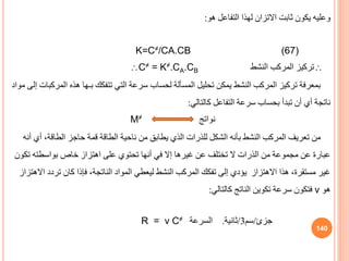 ‫هو‬ ‫التفاعل‬ ‫لهذا‬ ‫االتزان‬ ‫ثابت‬ ‫يكون‬ ‫وعليه‬
:
K=C≠/CA.CB (67)

‫النشط‬ ‫المركب‬ ‫تركيز‬
C≠ = K≠.CA.CB
‫الم‬ ‫هذه‬ ‫بـها‬ ‫تتفكك‬ ‫التي‬ ‫سرعة‬ ‫لحساب‬ ‫المسألة‬ ‫تحليل‬ ‫يمكن‬ ‫النشط‬ ‫المركب‬ ‫تركيز‬ ‫بمعرفة‬
‫مواد‬ ‫إلى‬ ‫ركبات‬
‫كالتالي‬ ‫التفاعل‬ ‫سرعة‬ ‫بحساب‬ ‫تبدأ‬ ‫أن‬ ‫أي‬ ‫ناتجة‬
:
‫نواتج‬
M≠
‫أي‬ ،‫الطاقة‬ ‫حاجز‬ ‫قمة‬ ‫الطاقة‬ ‫ناحية‬ ‫من‬ ‫يطاب‬ ‫الذي‬ ‫للذرات‬ ‫الشكل‬ ‫بأنه‬ ‫النشط‬ ‫المركب‬ ‫تعريف‬ ‫من‬
‫أنه‬
‫ت‬ ‫بواسطته‬ ‫خاص‬ ‫اهتزاز‬ ‫على‬ ‫تحتوي‬ ‫أنها‬ ‫في‬ ‫إال‬ ‫غيرها‬ ‫عن‬ ‫تختلف‬ ‫ال‬ ‫الذرات‬ ‫من‬ ‫مجموعة‬ ‫عن‬ ‫عبارة‬
‫كون‬
‫تردد‬ ‫كان‬ ‫فإذا‬ ،‫الناتجة‬ ‫المواد‬ ‫ليعطي‬ ‫النشط‬ ‫المركب‬ ‫تفكك‬ ‫إلى‬ ‫يؤدي‬ ‫االهتزاز‬ ‫هذا‬ ،‫مستقرة‬ ‫غير‬
‫االهتزاز‬
‫هو‬
ν
‫كالتالي‬ ‫الناتج‬ ‫تكوين‬ ‫سرعة‬ ‫فتكون‬
:
‫جزئ‬
/
‫سم‬
3
/
‫ثانية‬
.
‫السرعة‬
R = ν C≠
140
 