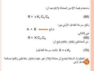 ‫باستخدام‬
‫قيمة‬
C≠
‫المعادلة‬ ‫من‬
(
67
)
‫أن‬ ‫نجد‬
:
R = ν K≠ CA CB (68)
‫بين‬ ‫األولي‬ ‫التفاعل‬ ‫سرعة‬ ‫ولكن‬
:
‫نواتج‬
A + B
‫كالتالي‬ ‫هي‬
:
R = K CA.CB (69)
‫من‬
‫المعادلتين‬
(
68
)
،
(
69
)
‫أن‬ ‫ينتج‬
:
(
‫التفاعل‬ ‫سرعة‬ ‫ثابت‬
) K = ν K≠ (70)
‫معادلة‬ ‫أن‬ ‫يتضح‬ ‫السابقة‬ ‫الخطوات‬ ‫من‬
(
70
)
‫صال‬ ‫ولكنها‬ ‫متفاعلين‬ ‫باختيار‬ ‫مقيدة‬ ‫غير‬
‫حة‬
‫أولي‬ ‫تفاعل‬ ‫ألي‬
. 141
 