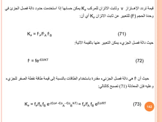 ‫تردد‬ ‫قيمة‬
‫اإلهــتزاز‬
ν
‫للمركب‬ ‫االتزان‬ ‫وثابت‬
K≠
‫فصل‬ ‫دالة‬ ‫حدود‬ ‫استخدمت‬ ‫إذا‬ ‫حسابها‬ ‫يمكن‬
‫الجزئ‬
‫في‬
‫الحجم‬ ‫وحدة‬
(f-)
‫االتزان‬ ‫ثابت‬ ‫عن‬ ‫للتعبير‬
K≠
‫أن‬ ‫أي‬
:
K≠ = f-
≠/f-
A f-
B (71)
‫اآلتية‬ ‫بالقيمة‬ ‫عنها‬ ‫التعبير‬ ‫يمكن‬ ‫الجزيء‬ ‫فصل‬ ‫دالة‬ ‫حيث‬
:
f- = fe-Є0/KT (72)
‫أن‬ ‫حيث‬
f-
‫فصل‬ ‫دالة‬ ‫هي‬
‫الجزئيء‬
‫الصف‬ ‫نقطة‬ ‫طاقة‬ ‫قيمة‬ ‫إلى‬ ‫بالنسبة‬ ‫الطاقات‬ ‫باستخدام‬ ‫مقدرة‬
‫للجزيء‬ ‫ر‬
‫المعادلة‬ ‫فإن‬ ‫وعليه‬
(
71
)
‫كالتالي‬ ‫تصبح‬
:
K≠ = f≠/fA fB e-(Єo≠ -Єo
A
- Єo
B
/kT) = f≠/fA fB eEo/RT (73) 142
 