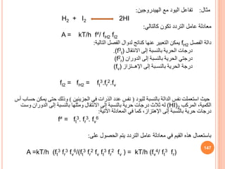 ‫مثال‬
:
‫الهيدروجين‬ ‫مع‬ ‫اليود‬ ‫تفاعل‬
:
H2 + I2 2HI
‫كالتالي‬ ‫تكون‬ ‫التردد‬ ‫عامل‬ ‫معادلة‬
:
A = kT/h f≠/ fH2 fI2
‫الفصل‬ ‫دالة‬
fH2
‫التالية‬ ‫الفصل‬ ‫لدوال‬ ‫كناتج‬ ‫عنها‬ ‫التعبير‬ ‫يمكن‬
:
‫االنتقال‬ ‫إلى‬ ‫بالنسبة‬ ‫الحرية‬ ‫درجات‬
(f3
t)
.
‫الدوران‬ ‫إلى‬ ‫بالنسبة‬ ‫الحرية‬ ‫درجتي‬
(f2
r)
‫إلى‬ ‫بالنسـبة‬ ‫الحرية‬ ‫درجة‬
‫اإلهــتزاز‬
(fv)
fI2 = fH2 = ft
3.fr
2.fv
‫لليود‬ ‫بالنسبة‬ ‫الدالة‬ ‫نفس‬ ‫استعملت‬ ‫حيث‬
(
‫الجزيئين‬ ‫في‬ ‫الذرات‬ ‫عدد‬ ‫نفس‬
)
‫يم‬ ‫حتى‬ ‫وذلك‬
‫أس‬ ‫حساب‬ ‫كن‬
‫المركب‬ ،‫الكمية‬
(HI)2
‫وس‬ ‫الدوران‬ ‫إلى‬ ‫بالنسبة‬ ‫ومثلها‬ ‫االنتقال‬ ‫إلى‬ ‫بالنسبة‬ ‫حرية‬ ‫درجات‬ ‫ثالث‬ ‫له‬
‫ت‬
‫إلى‬ ‫بالنسبة‬ ‫حرية‬ ‫درجات‬
‫اإلهتزاز‬
‫اآلتية‬ ‫المعادلة‬ ‫في‬ ‫كما‬ ،
:
f≠ = ft
3. fr
3. fv
6
‫على‬ ‫الحصول‬ ‫يتم‬ ‫التردد‬ ‫عامل‬ ‫معادلة‬ ‫في‬ ‫القيم‬ ‫هذه‬ ‫باستعمال‬
:
A =kT/h (ft
3 fr
3 fv
6/(ft
3 fr
2 fv ft
3 fr
2 fv ) = kT/h (fv
4/ ft
3 fr)
147
 