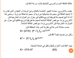 ‫عالقة‬
‫الحرة‬ ‫الطاقة‬
‫وأنتروبي‬
‫التفاعل‬ ‫سرعة‬ ‫بثابت‬ ‫التنشيط‬
:
‫يقصد‬
‫باالنتروبي‬
:
‫ال‬ ‫المقياس‬ ‫أو‬ ‫الوحدة‬ ‫وهي‬ ‫بالنظام‬ ‫الخاصة‬ ‫التغيير‬ ‫محددة‬
‫به‬ ‫تقاس‬ ‫ذي‬
‫ال‬
‫إتاحية‬
‫هذا‬ ‫ومعنى‬ ، ‫حرارية‬ ‫طاقة‬ ‫مجموعة‬ ‫أو‬ ‫حرارية‬ ‫ديناميكية‬ ‫مجموعة‬ ‫في‬ ‫الطاقة‬
‫ف‬ ‫الخارجية‬ ‫المؤثرات‬ ‫عن‬ ‫معزل‬ ‫في‬ ‫طاقتها‬ ‫توزيع‬ ‫فيزيقية‬ ‫لمجموعة‬ ‫أتيح‬ ‫إذا‬ ‫أنه‬
‫إن‬
‫االنتروبي‬
‫في‬ ‫طاقتها‬ ‫توزيع‬ ‫فيزيقية‬ ‫لمجموعة‬ ‫المتاحة‬ ‫الطاقة‬ ‫نقص‬ ‫مع‬ ‫يزداد‬
‫عن‬ ‫معزل‬
‫فإن‬ ‫الخارجية‬ ‫المؤثرات‬
‫االنتروبي‬
‫المتاحة‬ ‫الطاقة‬ ‫نقص‬ ‫مع‬ ‫يزداد‬
.
‫فإن‬ ‫المطلقة‬ ‫السرعات‬ ‫نظرية‬ ‫في‬ ‫السرعة‬ ‫معادلة‬ ‫حسب‬
:
K= (kT/h) (f≠ / fA fB ( e-Eo/RT
‫قيمة‬ ‫تعريف‬ ‫من‬ ‫ولكن‬
K≠
‫فإن‬
:
K≠ = (f≠/ fA fB )e-Eo/RT
‫حيث‬
K≠
‫النشطة‬ ‫الحالة‬ ‫في‬ ‫ككل‬ ‫للنظام‬ ‫االتزان‬ ‫ثابت‬
:
K= kT/h K≠ (83) 149
 