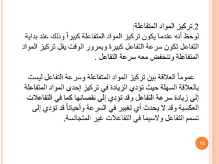 15
2
.
‫تركيز‬
‫المتفاعلة‬ ‫المواد‬
:
‫لوحظ‬
‫بداي‬ ‫عند‬ ‫وذلك‬ ً‫ا‬‫كبير‬ ‫المتفاعلة‬ ‫المواد‬ ‫تركيز‬ ‫يكون‬ ‫عندما‬ ‫أنه‬
‫ة‬
‫ال‬ ‫تركيز‬ ‫يقل‬ ‫الوقت‬ ‫وبمرور‬ ‫كبيرة‬ ‫التفاعل‬ ‫سرعة‬ ‫تكون‬ ‫التفاعل‬
‫مواد‬
‫التفاعل‬ ‫سرعة‬ ‫معه‬ ‫وتنخفض‬ ‫المتفاعلة‬
.
ً‫ا‬‫عموم‬
‫ليست‬ ‫التفاعل‬ ‫وسرعة‬ ‫المتفاعلة‬ ‫المواد‬ ‫تركيز‬ ‫بين‬ ‫العالقة‬
‫المتفاعل‬ ‫المواد‬ ‫إحدى‬ ‫تركيز‬ ‫في‬ ‫الزيادة‬ ‫تؤدي‬ ‫حيث‬ ‫السهلة‬ ‫بالعالقة‬
‫ة‬
‫التفاعالت‬ ‫في‬ ‫كما‬ ‫نقصانها‬ ‫إلى‬ ‫تؤدي‬ ‫وقد‬ ‫التفاعل‬ ‫سرعة‬ ‫زيادة‬ ‫إلى‬
‫إلى‬ ‫تؤدي‬ ‫قد‬ ً‫ا‬‫وأحيان‬ ‫السرعة‬ ‫في‬ ‫تغيير‬ ‫أي‬ ‫يحدث‬ ‫ال‬ ‫وقد‬ ‫العكسية‬
‫المتجانسة‬ ‫غير‬ ‫التفاعالت‬ ‫في‬ ‫والسيما‬ ‫التفاعل‬ ‫تسمم‬
.
 