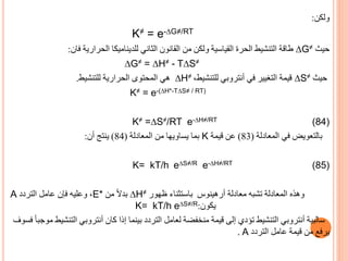 ‫ولكن‬
:
K≠ = e-∆G≠/RT
‫حيث‬
∆G≠
‫فان‬ ‫الحرارية‬ ‫للديناميكا‬ ‫الثاني‬ ‫القانون‬ ‫من‬ ‫ولكن‬ ‫القياسية‬ ‫الحرة‬ ‫التنشيط‬ ‫طاقة‬
:
∆G≠ = ∆H≠ - T∆S≠
‫حيث‬
∆S≠
‫في‬ ‫التغيير‬ ‫قيمة‬
‫أنتروبي‬
،‫للتنشيط‬
∆H≠
‫للتنشيط‬ ‫الحرارية‬ ‫المحتوى‬ ‫هي‬
.
K≠ = e-(∆H*-T∆S≠ / RT)
K≠ =∆S≠/RT e-∆H≠/RT (84)
‫المعادلة‬ ‫في‬ ‫بالتعويض‬
(
83
)
‫قيمة‬ ‫عن‬
K
‫المعادلة‬ ‫من‬ ‫يساويها‬ ‫بما‬
(
84
)
‫أن‬ ‫ينتج‬
:
K= kT/h e∆S≠/R e-∆H≠/RT (85)
‫وهذه‬
‫معادلة‬ ‫تشبه‬ ‫المعادلة‬
‫أرهينوس‬
‫ظهور‬ ‫باستثناء‬
∆H≠
‫من‬ ً‫ال‬‫بد‬
E*
‫التردد‬ ‫عامل‬ ‫فإن‬ ‫وعليه‬ ،
A
‫يكون‬
:
K= kT/h e∆S≠/R
‫سالبية‬
‫أنتروبي‬
‫كان‬ ‫إذا‬ ‫بينما‬ ‫التردد‬ ‫لعامل‬ ‫منخفضة‬ ‫قيمة‬ ‫إلى‬ ‫تؤدي‬ ‫التنشيط‬
‫أنتروبي‬
‫الت‬
ً‫ا‬‫موجب‬ ‫نشيط‬
‫فسوف‬
‫التردد‬ ‫عامل‬ ‫قيمة‬ ‫من‬ ‫يرفع‬
. A
 