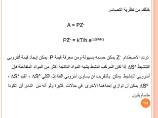 ‫التصادم‬ ‫نظرية‬ ‫من‬ ‫كذلك‬
.
A = PZ-
PZ- = kT/h e(∆S≠/R)
‫تردد‬
‫االصطدام‬
Z-
‫قيمة‬ ‫معرفة‬ ‫ومن‬ ‫بسهولة‬ ‫حسابه‬ ‫يمكن‬
P
‫قيمة‬ ‫إيجاد‬ ‫يمكن‬
‫أنتروبي‬
‫التنشيط‬
∆S≠
‫ف‬ ‫المتفاعلة‬ ‫المواد‬ ‫من‬ ‫أكثر‬ ‫الناتجة‬ ‫المواد‬ ‫يشبه‬ ‫النشط‬ ‫المركب‬ ‫كان‬ ‫إذا‬
‫إن‬
‫أنتروبي‬
‫التنشيط‬
‫بالتقريب‬ ‫يمكن‬
‫يساوي‬ ‫أن‬
‫أنتروبي‬
‫الكلي‬ ‫التفاعل‬
Sº
∆
‫القيم‬ ،
∆S≠
،
∆Sº
‫األخرى‬ ‫إحداهما‬ ‫توازي‬ ‫أن‬ ‫يمكن‬
‫حاالت‬ ‫في‬
‫من‬ ‫أنه‬ ‫ولو‬ ‫كثيرة‬
‫النادر‬
‫أن‬
‫تكون‬
‫ا‬
‫متساويتين‬
.
151
 