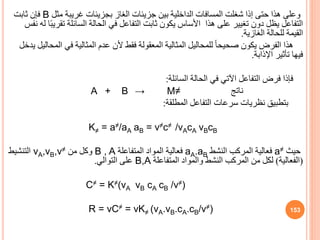 ‫مثل‬ ‫غريبة‬ ‫بجزيئات‬ ‫الغاز‬ ‫جزيئات‬ ‫بين‬ ‫الداخلية‬ ‫المسافات‬ ‫شغلت‬ ‫إذا‬ ‫حتى‬ ‫هذا‬ ‫وعلى‬
B
‫ثابت‬ ‫فإن‬
‫تق‬ ‫السائلة‬ ‫الحالة‬ ‫في‬ ‫التفاعل‬ ‫ثابت‬ ‫يكون‬ ‫األساس‬ ‫هذا‬ ‫على‬ ‫تغيير‬ ‫دون‬ ‫يظل‬ ‫التفاعل‬
‫نفس‬ ‫له‬ ‫ا‬ً‫ب‬‫ري‬
‫الغازية‬ ‫للحالة‬ ‫القيمة‬
.
‫ال‬ ‫في‬ ‫المثالية‬ ‫عدم‬ ‫ألن‬ ‫فقط‬ ‫المعقولة‬ ‫المثالية‬ ‫للمحاليل‬ ً‫ا‬‫صحيح‬ ‫يكون‬ ‫الفرض‬ ‫هذا‬
‫يدخل‬ ‫محاليل‬
‫اإلذابة‬ ‫تأثير‬ ‫فيها‬
.
‫السائلة‬ ‫الحالة‬ ‫في‬ ‫اآلتي‬ ‫التفاعل‬ ‫فرض‬ ‫فإذا‬
:
A + B → M≠ ‫ناتج‬
‫المطلقة‬ ‫التفاعل‬ ‫سرعات‬ ‫نظريات‬ ‫بتطبي‬
:
K≠ = a≠/aA aB = v≠c≠ /νAcA vBcB
‫حيث‬
a≠
‫النشط‬ ‫المركب‬ ‫فعالية‬
aA.aB
‫المتفاعلة‬ ‫المواد‬ ‫فعالية‬
B , A
‫من‬ ‫وكل‬
vA,vB,v≠
‫التنشيط‬
(
‫الفعالية‬
)
‫المتفاعلة‬ ‫والمواد‬ ‫النشط‬ ‫المركب‬ ‫من‬ ‫لكل‬
B,A
‫التوالي‬ ‫على‬
.
C≠ = K≠(νA νB cA cB /ν≠)
R = vC≠ = vK≠ (vA.vB.cA.cB/v≠) 153
 