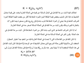 K = Kg(vA. vB/v≠) (87)
‫اختالف‬
‫ع‬ ‫يعتمد‬ ‫الغازية‬ ‫الحالة‬ ‫في‬ ‫قيمته‬ ‫عن‬ ‫السائلة‬ ‫الحال‬ ‫في‬ ‫التفاعل‬ ‫سرعة‬ ‫ثابت‬ ‫قيمة‬
‫معامل‬ ‫قيمة‬ ‫لى‬
‫التنشيط‬
v
‫ال‬ ‫لقيمة‬ ‫خفضه‬ ‫من‬ ‫أكثر‬ ‫المتفاعلة‬ ‫للمواد‬ ‫الحرة‬ ‫الطاقة‬ ‫قيمة‬ ‫يخفض‬ ‫المذيب‬ ‫كان‬ ‫فإذا‬ ،
‫الحرة‬ ‫طاقة‬
‫النشط‬ ‫للمركب‬
(
‫بشدة‬ ‫تذوب‬ ‫المتفاعلة‬ ‫المواد‬ ‫أن‬ ‫يعني‬ ‫وهذا‬
)
‫فإن‬
vB,vA
‫تكون‬ ‫بينما‬ ‫صغيرة‬ ‫تكون‬
v≠
‫ا‬ ‫الحالة‬ ‫في‬ ‫منه‬ ‫أصغر‬ ‫السائلة‬ ‫الحالة‬ ‫في‬ ‫التفاعل‬ ‫سرعة‬ ‫ثابت‬ ‫يكون‬ ‫وبذلك‬ ‫كبيرة‬ ‫بالمقارنة‬
‫لغازية‬
.
‫التف‬ ‫سرعة‬ ‫ثابت‬ ‫فأن‬ ‫المتفاعلة‬ ‫المواد‬ ‫من‬ ‫أكثر‬ ‫بشدة‬ ‫أذيب‬ ‫الذي‬ ‫هو‬ ‫النشط‬ ‫المركب‬ ‫كان‬ ‫إذا‬ ‫أما‬
‫في‬ ‫اعل‬
‫الغازية‬ ‫الحالة‬ ‫في‬ ‫منه‬ ‫السائلة‬ ‫الحالة‬ ‫في‬ ‫اكبر‬ ‫يكون‬ ‫الحالة‬ ‫هذه‬
.
‫اختيا‬ ً‫ا‬‫جد‬ ‫المفيد‬ ‫من‬ ‫فإنه‬ ‫الغازية‬ ‫الحالة‬ ‫في‬ ‫تحدث‬ ‫ال‬ ‫التي‬ ‫التفاعالت‬ ‫من‬ ‫التفاعل‬ ‫كان‬ ‫إذا‬
‫المحلول‬ ‫ر‬
‫إلى‬ ‫المخفف‬
‫ماالنهاية‬
‫الوحدة‬ ‫هو‬ ‫له‬ ‫التنشيط‬ ‫معامل‬ ‫الذي‬ ‫المرجع‬ ‫حالة‬ ‫لتكون‬
(v=1)
‫التفاعل‬ ‫ثابت‬ ‫كان‬ ‫فإذا‬
‫بالرمز‬ ‫عنه‬ ‫يعبر‬ ‫نهاية‬ ‫ال‬ ‫لما‬ ‫المخفضة‬ ‫الحالة‬ ‫هذه‬ ‫في‬
K0
‫أن‬ ‫حيث‬
(v=1)
‫إلى‬ ‫تؤول‬ ‫التفاعل‬ ‫معادلة‬ ‫فإن‬
:
K0 = (kT/h )K≠
K =K0(vA.vB/v≠)0 (88) 155
 