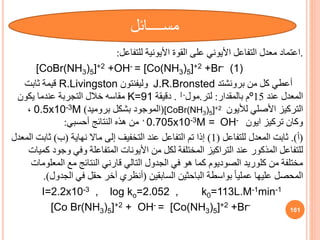 .
‫للتفاعل‬ ‫األيونية‬ ‫القوة‬ ‫على‬ ‫األيوني‬ ‫التفاعل‬ ‫معدل‬ ‫اعتماد‬
:
[CoBr(NH3)5]+2 +OH- = [Co(NH3)5]+2 +Br- (1)
‫من‬ ‫كل‬ ‫أعطي‬
‫برونشتد‬
J.R.Bronsted
‫وليفنتون‬
R.Livingston
‫ثابت‬ ‫قيمة‬
‫عند‬ ‫المعدل‬
15
º
‫بالمقدار‬ ‫م‬
:
‫لتر‬
.
‫مول‬
-
1
.
‫دقيقة‬
K=91
‫يكون‬ ‫عندما‬ ‫التجربة‬ ‫خالل‬ ‫مقاسه‬
‫األصلي‬ ‫التركيز‬
‫لأليون‬
[CoBr(NH3)5]+2
(
‫بروميد‬ ‫بشكل‬ ‫الموجود‬
)
0.5x10-3M
،
‫ايون‬ ‫تركيز‬ ‫وكان‬
OH-
0.705x10-3M =
،
‫هذه‬ ‫من‬
‫النتائج‬
‫أحسبي‬
:
(
‫أ‬
.)
‫للتفاعل‬ ‫المعدل‬ ‫ثابت‬
(
1
)
‫نهاية‬ ‫ماال‬ ‫إلى‬ ‫التخفيف‬ ‫عند‬ ‫التفاعل‬ ‫تم‬ ‫إذا‬
(
‫ب‬
)
‫ا‬ ‫ثابت‬
‫لمعدل‬
‫وج‬ ‫وفي‬ ‫المتفاعلة‬ ‫األيونات‬ ‫من‬ ‫لكل‬ ‫المختلفة‬ ‫التراكيز‬ ‫عند‬ ‫المذكور‬ ‫للتفاعل‬
‫كميات‬ ‫ود‬
‫المع‬ ‫مع‬ ‫النتائج‬ ‫قارني‬ ‫التالي‬ ‫الجدول‬ ‫في‬ ‫هو‬ ‫كما‬ ‫الصوديوم‬ ‫كلوريد‬ ‫من‬ ‫مختلفة‬
‫لومات‬
‫السابقين‬ ‫الباحثين‬ ‫بواسطة‬ ً‫ا‬‫عملي‬ ‫عليها‬ ‫المحصل‬
(
‫الجدو‬ ‫في‬ ‫حقل‬ ‫آخر‬ ‫أنظري‬
‫ل‬
.)
I=2.2x10-3 , log ko=2.052 , k0=113L.M-1min-1
[Co Br(NH3)5]+2 + OH- = [Co(NH3)5]+2 +Br-
161
‫مســــائل‬
 