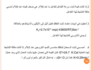 2
.
‫إذا‬
‫عند‬ ‫ما‬ ‫لتفاعل‬ ‫التفاعل‬ ‫سرعة‬ ‫ثابت‬ ‫قيمة‬ ‫كانت‬
30
º
‫عند‬ ‫قيمته‬ ‫ضعف‬ ‫هي‬ ‫م‬
20
º
‫أحسبي‬ ‫م‬
‫التفاعل‬ ‫لهذا‬ ‫التنشيط‬ ‫طاقة‬
.
3
.
‫أعطيت‬
‫أديبات‬ ‫في‬
‫إعتماد‬
‫التفكك‬ ‫ثابت‬
‫لفنيل‬
‫إلى‬ ‫أثيل‬
‫األيثلين‬
‫واالسيتالدهي‬
‫د‬
‫بالعالقة‬
:
Kc=2.7x1011 exp(-43800/RT)Sec-1
‫أوجدي‬
‫االنتروبي‬
‫التفاعل‬ ‫لهذا‬ ‫للتنشيط‬
.
4
.
‫عند‬ ‫النتروجين‬ ‫أكسيد‬ ‫خامــس‬ ‫لتـفكك‬ ‫الـــمعدل‬ ‫ثابت‬ ‫أحســـبي‬
65
º
‫م‬
.
‫التنشيط‬ ‫طاقة‬ ‫كانت‬ ‫إذا‬
‫العملية‬ ‫لهذه‬
Eº=24.7 K.Cal
‫ع‬ ‫وجد‬ ‫الذي‬ ‫المعدل‬ ‫بثابت‬ ‫عليها‬ ‫تحصل‬ ‫التي‬ ‫القيمة‬ ‫قابل‬
ً‫ا‬‫ملي‬
.
K=0.29min-1
‫بأن‬ ً‫ا‬‫علم‬
∆S= O
،
c
=
‫لتر‬ ‫أيون‬ ‫بالجرام‬ ‫التراكيز‬ ‫تمثل‬
-
1
.
163
 