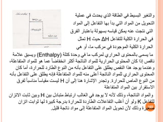 ‫عملية‬ ‫في‬ ‫يحدث‬ ‫الذي‬ ‫الطاقة‬ ‫في‬ ‫البسيط‬ ‫والتغير‬
‫التحويل‬
‫إلى‬ ‫التفاعل‬ ‫بها‬ ‫بدأ‬ ‫التي‬ ‫المواد‬ ‫من‬
‫المواد‬
‫باعتبار‬ ‫بسهولة‬ ‫قياسه‬ ‫يمكن‬ ‫عنه‬ ‫نتجت‬ ‫التي‬
‫الفرق‬
‫للتفاعل‬ ‫الكلية‬ ‫الحرارة‬ ‫في‬
ΔH
‫حيث‬
H
‫تمثل‬
‫أو‬ ،‫ما‬ ‫مركب‬ ‫في‬ ‫الموجودة‬ ‫الكلية‬ ‫الحرارة‬
‫هي‬
‫كتلة‬ ‫وحدة‬ ‫في‬ ‫ما‬ ‫لمركب‬ ‫الحراري‬ ‫بالمحتوى‬ ‫يسمى‬ ‫ما‬
(Enthalpy)
‫عالمة‬ ‫ويسب‬
‫الم‬ ‫للمواد‬ ‫هو‬ ‫عما‬ ً‫ا‬‫انخفاض‬ ‫أكثر‬ ‫الناتجة‬ ‫للمواد‬ ‫الحرارية‬ ‫المحتوى‬ ‫كان‬ ‫إذا‬ ‫ناقص‬
،‫تفاعلة‬
‫كان‬ ‫أما‬ ،‫للحرارة‬ ‫الطارد‬ ‫النوف‬ ‫من‬ ‫بأنه‬ ‫التفاعل‬ ‫على‬ ‫يطل‬ ‫النقص‬ ‫هذا‬ ‫يوجد‬ ‫وعندما‬
‫الت‬ ‫على‬ ‫يطل‬ ‫فإنه‬ ‫المتفاعلة‬ ‫للمواد‬ ‫منه‬ ‫أعلى‬ ‫الناتجة‬ ‫للمواد‬ ‫الحراري‬ ‫المحتوى‬
‫بأنه‬ ‫فاعل‬
‫للحرارة‬ ‫الماص‬ ‫النوف‬ ‫من‬
.
‫أن‬ ‫إلى‬ ‫هنا‬ ‫اإلشارة‬ ‫وتجدر‬
H
‫لفرق‬ ً‫ا‬‫مناسب‬ ً‫ا‬‫مقياس‬ ‫ليست‬
‫المتفاعلة‬ ‫المواد‬ ‫بين‬ ‫االستقرار‬
‫بين‬ ‫متبادل‬ ‫ارتباط‬ ‫الغالب‬ ‫في‬ ‫يوجد‬ ‫ال‬ ‫ألنه‬ ‫وذلك‬ ،‫الناتجة‬ ‫والمواد‬
H
‫االتزان‬ ‫ثابت‬ ‫وبين‬
‫للتفاعل‬
K
‫اتزان‬ ‫ثوابت‬ ‫لها‬ ‫كبيرة‬ ‫بدرجة‬ ‫للحرارة‬ ‫الطاردة‬ ‫التفاعالت‬ ‫أغلب‬ ‫أن‬ ‫ولو‬
‫قليل‬ ‫ناتجة‬ ‫مواد‬ ‫إلى‬ ‫المتفاعلة‬ ‫المواد‬ ‫تحويل‬ ‫ألن‬ ‫وذلك‬ ‫صغيرة‬
. 165
 